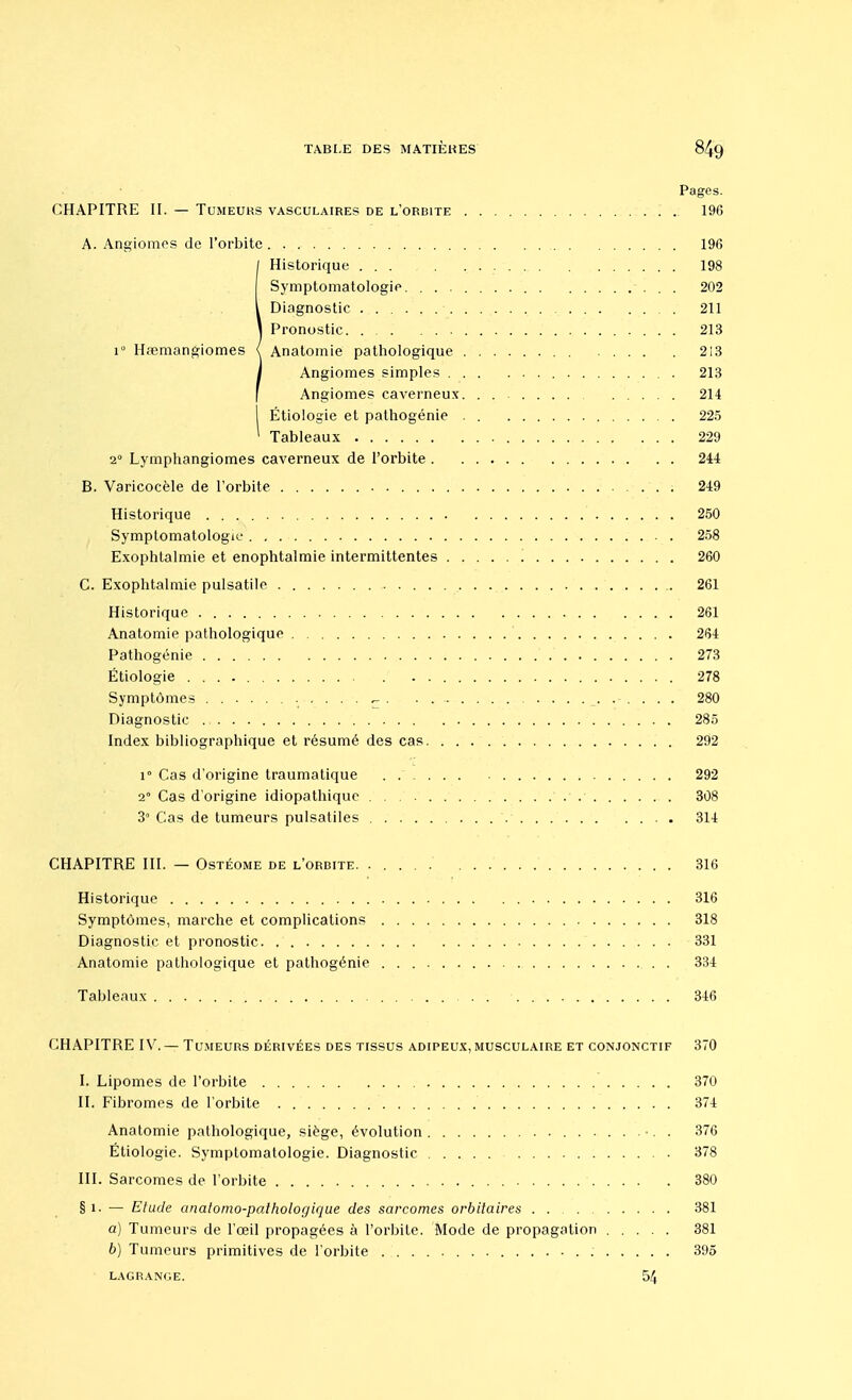 Pages. CHAPITRE II. — Tumeurs vasculaires de l'orbite 196 A. Angiomes de l'orbite . . 196 !Historique . 198 Symptomatologie. . 202 Diagnostic 211 Pronostic 213 Anatomie pathologique 213 Angiomes simples 213 Angiomes caverneux. . 214 I Étiologie et pathogénie 225 ' Tableaux 229 2° Lymphangiomes caverneux de l'orbite 244 B. Varicocèle de l'orbite 249 Historique 250 Symptomatologie 258 Exophtalmie et enophtalmie intermittentes '. 260 C. Exophtalmie pulsatile 261 Historique 261 Anatomie pathologique 264 Pathogénie 273 Étiologie 278 Symptômes ^ 280 Diagnostic ., 285 Index bibliographique et résumé des cas 292 i° Cas d'origine traumatique . 292 2° Cas d'origine idiopathique 308 3° Cas de tumeurs pulsatiles 314 CHAPITRE III. — Ostéome de l'orbite. 316 Historique 316 Symptômes, marche et complications 318 Diagnostic et pronostic 331 Anatomie pathologique et pathogénie . 334 Tableaux 346 CHAPITRE IV.— Tumeurs dérivées des tissus adipeux, musculaire et conjonctif 370 I. Lipomes de l'orbite 370 II. Fibromes de l'orbite 374 Anatomie pathologique, siège, évolution •. . 376 Étiologie. Symptomatologie. Diagnostic 378 III. Sarcomes de l'orbite 380 § i- — Etude anatomo-patholoç/ique des sarcomes orbitaires 381 a) Tumeurs de l'œil propagées à l'orbite. Mode de propagation 381 b) Tumeurs primitives de l'orbite 395 lagrani;e. 54