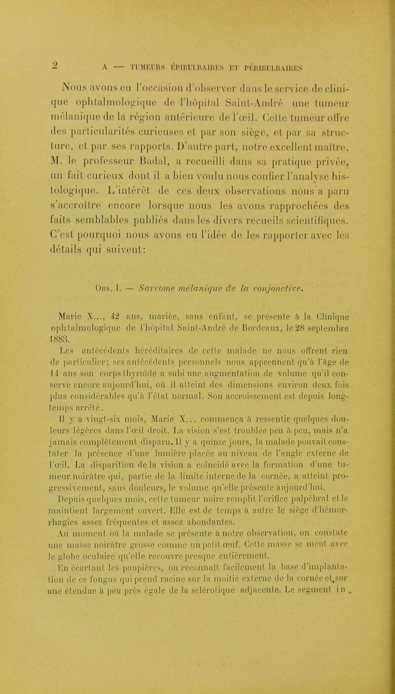 Nous avons eu l'occasion d'observer dans Le service de clini- que ophtalmologique de l'hôpital Saint-André une tumeur mélaniquede la région antérieure de l'œil. Cette tumeur offre de-, particularités curieuses et par son siège, et par sa struc- ture, et par ses rapports. D'autre part, ootre excellent maître, M. le professeur Badal, a récueilli dans sa pratique privée, un l'ail curieux dont il a bien voulu nous confier l'analyse his- tologique. L'intérêt de ces deux observations nous a paru s'accroître encore lorsque nous les avons rapprochées «les faits semblables publiés dansles divers recueils scientifiques. C'est pourquoi nous avons eu l'idée de les rapporter avec les détails qui suivent: Obs. I. — Sarcome mélanique de la conjonctive. Marie X..., 42 ans, mariée, sans enfant, se présente à la Clinique ophtalmologique de l'hôpital Saint-André de Bordeaux, le 28 septembre •1883. Les antécédents héréditaires de cette malade ne nous offrent rien de particulier; ses antécédents personnels nous apprennent qu'à l'âge de 14 ans son corps thyroïde a subi une augmentation de volume qu'il con- serve encore aujourd'hui, où il atteint des dimensions environ deux fois plus considérables qu'à l'étal normal. Son accroissement esl depuis long- temps arrêté. 11 va vingt-six mois. Marie X... commença à ressentir, quelques dou- leurs légères dans l'oeil droit. La vision s'est troublée peu à peu. mais n'a jamais complètement dispaiai.il y a quinze jours, la malade pouvait cons- tater la présence d'une lumière placée au niveau de l'angle externe de l'oeil. La disparition delà vision a coïncidé avec la formation d'une tu- meur.noiràtre qui, partie de la limite interne de la cornée, a atteint pro- gressivement, sans douleurs, le volume qu'elle présente aujourd'hui. Depuis quelques mois, celle tumeur noire remplit l'orifice palpébral elle maintient largemenl ouvert. Elle esl de temps à autre le siège d'iiémor- rhagies assez fréquentes et assez abondantes. Au moment où la malade se présente à noire observation, on constate une masse noirâtre grosse comme un polit œuf. Cette masse se meut avec le globe oculaire qu'elle recouvre presque entièrement. Mu écartant les paupières, pn. reconnaît facilemenl la base d'implanta- tion de ce fongus qui prend racine sur la moitié externe de la ci.ruée et.sur une étendue à peu près égale de la sclérotique adjacente. Le segment in .