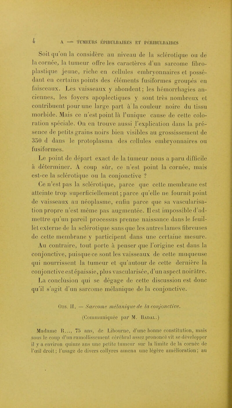 Soit qu'on la considère au niveau de la sclérotique ou de lacornée, la tumeur oûreles caractères d'un sarcome fibro- plastique jeune, riche en cellules embryonnaires el possé- dant en certains points des éléments fusiformes groupés en faisceaux. Les vaisseaux y abondent; les hémorrhagies an- ciennes, les loyers apoplecLi(|nes y sonl très nombreux el contribuenl pour une large part àla couleur noire du tissu morbide. Mais ce n'est point là l'unique cause de celle colo- ration spéciale. On en trouve aussi l'explication dans la pré- sence de petits grains noirs bien visibles au grossissemenl de 350 d dans le protoplasma des cellules embryonnaires ou fusiformes. Le point de départ exact de la tumeur nous a paru difficile à déterminer. A coup sûr, ce n'est point la cornée, niais est-ce la sclérotique ou la conjonctive ? Ce n'est pas la sclérotique, parce que cette membrane es! atteinte trop superficiellement ; parce qu'elle no fournit point de vaisseaux au néoplasme, enfin parce que sa vascularisa- tion propre n'est même pas augmentée. Il est impossible d'ad- mettre qu'un pareil processus prenne naissance dans le feuil- let externe de la sclérotique sans que les antres lames fibreuses de cette membrane y participent dans une certaine mesure. Au contraire, tout porte à penser que l'origine est dans la conjonctive, puisque ce sont les vaisseaux de cette muqueuse qui nourrissent la fumeur et qu'autour de cette dernière la conjonctive est épaissie, plus vascularisée, d'un aspect noirâtre. La conclusion qui se dégage de cette discussion est donc qu'il s'agit d'un sarcome mélanique de la conjonctive. Ons. IL — Sarcome mélanique de la conjonctive. (Communiquée par M. Badal.) Madame R..., 73 ans. de Libourne, d'une bonne constitution, mais sous If coup d'un ramollisscmenl cérébral assez prononcé vil se développer il y a environ quinze ans une petite tumeur sur la limite 'le la cornée de l'œil droit; l'usage de divers collyres amena une légère amélioration; au