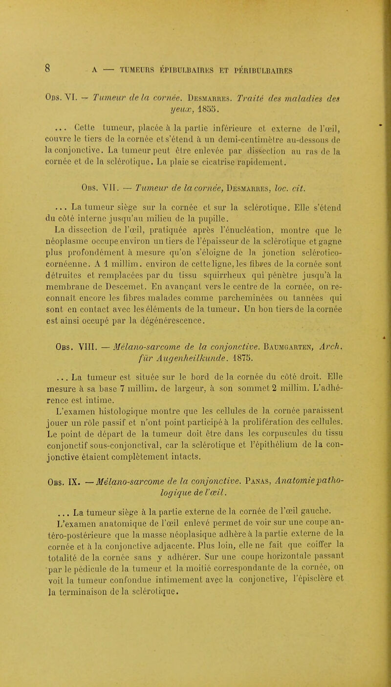 Ods. VI. — Tumeur delà cornée. Desmarres. Traité des maladies des yeux, 1855. ... Celle tumeur, placée à la partie inférieure et externe de l'œil, couvre le tiers de la cornée et s'étend à un demi-centimètre au-dessous de la conjonctive. La tumeur peut être enlevée par dissection au ras de la cornée et de la sclérotique. La plaie se cicatrise rapidement. Obs. VII. — Tumeur de la cornée, Dèsmarhes, loc. cit. ... La tumeur siège sur la cornée et sur la sclérotique. Elle s'étend du côté interne jusqu'au milieu de la pupille. La dissection de l'œil, pratiquée après l'énucléalion, montre que le néoplasme occupe environ un tiers de l'épaisseur de la sclérotique et gagne plus profondément à. mesure qu'on s'éloigne de la jonction sclérotico- cornéenne. A 1 millim. environ de cetteligne,les fibres de la cornée sont détruites et remplacées par du tissu squirrheux qui pénètre jusqu'à la membrane de Descemet. En avançant vers le centre de la cornée, on re- connaît encore les fibres malades comme parcheminées ou tannées qui sont en conlact avec les éléments de la tumeur. Un bon tiers de la cornée est ainsi occupé par la dégénérescence. Obs. VIII. —Mélano-sarcorne de la conjonctive. Baumgarten, Arch. fur Augenheilkunde. 1875. ... La tumeur est située sur le bord de la cornée du côté droit. Elle mesure à sa base 7 millim. de largeur, à son sommet 2 millim. L'adhé- rence est intime. L'examen histologique montre que les cellules de la cornée paraissent jouer un rôle passif et n'ont point participé h la prolifération des cellules. Le point de départ de la tumeur doit être dans les corpuscules du tissu conjonctif sous-conjoncfival, car la sclérotique et Fépithélium de la con- jonctive étaient complètement intacts. Obs. IX. — Mélano-sarcome de la conjonctive. Panas, Anatomiepatho- logique de l'œil. ... La tumeur siège a la partie externe de la cornée de l'œil gauche. L'examen anatomique de l'œil enlevé permet de voir sur une coupe an- téro-poslérieure que la masse néoplasique adhère à la partie externe de la cornée et à la conjonctive adjacente. Plus loin, elle ne fait que coiffer la totalité de la cornée sans y adhérer. Sur une coupe horizontale passant •par le pédicule de la tumeur et la moitié correspondante de la cornée, on voit la tumeur confondue intimement avec la conjonctive, l'épisclère et la terminaison delà sclérotique.