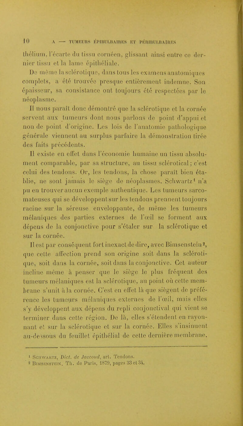 thélium, l'écarte du tissu cornéem glissanl ainsi entre co der- nier tissu et la lame épithéliale. De même la sclérotique, dans tous les examens anatomiques complets, a été trouvée presque entièrement indemne. Son épaisseur, sa consistance ont toujours été respectées par le néoplasme. Il nous paraît donc démontré que la sclérotique et la cornée servent aux tumeurs dont nous parlons de poinl d'appui et non de point d'origine. Les lois de l'anatomie pathologique générale viennent au surplus parfaire la démonstration tirée des faits précédents. Il existe en effet dans l'économie humaine un tissu absolu- ment comparable, par sa structure, au tissu sclérof ical ; c'est celui des tondons. Or, les tendons, la chose parait bien éta- blie, ne sont jamais le siège de néoplasmes. Schwartz1 n'a pu en trouver aucun exemple authentique. Les tumeurs sarco- mateuses qui se développent sur les tendons prennent toujours racine sur la séreuse enveloppante, de même les tumeurs mélaniques des parties externes de l'œil se forment aux dépens de la conjonctive pour s'étaler sur la sclérotique et sur la cornée. Il est par conséquent fort inexact de dire, avec Bimsonstein*, que cette affection prend son origine soit dans la scléroti- que, soit dans la cornée, soit dans la conjonctive. Cet auteur incline même à penser que le siège le plus fréquent des tumeurs mélaniques est la sclérotique, au point où celle mem- brane s'unit à la cornée. C'est en effet là que siègent de préfé- rence les tumeurs mélaniques externes de l'œil, mais elles s'y développent aux dépens du repli conjonctival qui vient se terminer dans celte région. De là, elles s'étendent en rayon- nant et sur la sclérotique et sur la cornée. Elles s'insinuent au-dessous du feuillet épilbélial de celle dernière membrane. 1 SciiWAftTZ, Dicl. de Jaccoud, art. Tendons. 2 BimsenstëiN. Th. de Paris, 1S79, pages 83et34,