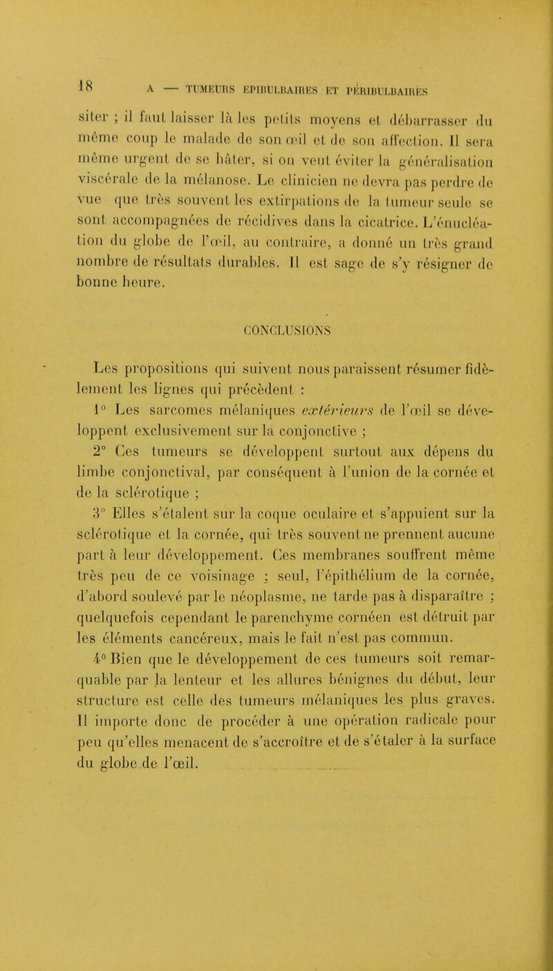 1 A — H Mi l lis EP1BTJLBAIRES l'T PÉRIBULBAIRÈS siter ; il fautlaisser Là les petits moyens el débarrasser du même coup le malade de son d'il el de sou affection. Il sera même urgent de se hâter, si on veul éviter La généralisation viscérale de La mélanose. Le clinicien ne devra pas perdre de vue que très souvent ]es extirpations de la tumeur seule se sont accompagnées de récidives dans la cicatrice, l/énucléa- tion du globe de l'œil, au contraire, a donné un très grand nombre de résultats durables. Il est sage de s'y résigner de bonne heure. CONCLUSIONS Les propositions qui suivent nous paraissent résumer fidè- lement les lignes qui précèdent : 1° Les sarcomes mélaniques extérieurs de l'œil se déve- loppent exclusivement sur la conjonctive ; 2° Ces tumeurs se développent surtout aux dépens du limbe conjonctival, par conséquent à l'union de la cornée et de la sclérotique ; 3° Elles s'étalent sur la coque oculaire et s'appuient sur la sclérotique et la cornée, qui très souvent ne prennent aucune part à leur développement. Ces membranes souffrent même li és peu de ce voisinage ; seul, l'épithélium de la cornée, d'abord soulevé par le néoplasme, ne tarde pas à disparaître : quelquefois cependant le parenchyme cornéen est détruit par les éléments cancéreux, mais le fait n'est pas commun. 4° Bien que le développement de ces tumeurs soit remar- quable par la lenteur et les allures bénignes du début, leur structure est celle des tumeurs mélaniques les plus graves. 11 importe donc de procéder à une opération radicale pour peu qu'elles menacent de s'accroître et de s'étaler à la surface du »lobe de l'œil.