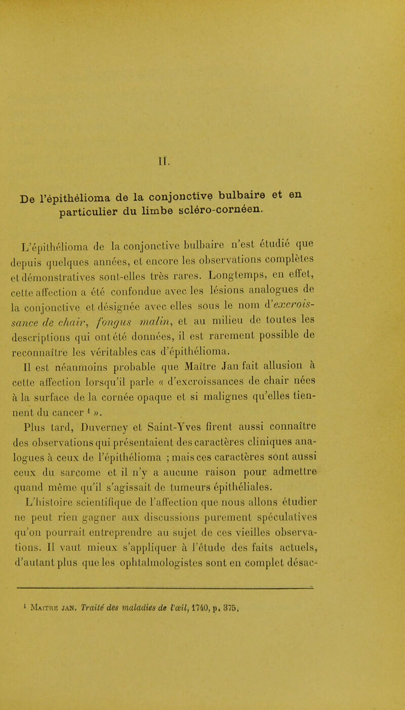 De l'épithélioma de la conjonctive bulbaire et en particulier du limbe scléro-cornéen. L'épithélioma de la conjonctive bulbaire n'est étudié que depuis quelques années, et encore les observations complètes et démonstratives sont-elles très rares. Long temps, en effet, cette affection a été confondue avec les lésions analogues de la conjonctive et désignée avec elles sous le nom d'excrois- sance de chair, fongus malin, et au milieu de toutes les descriptions qui ont été données, il est rarement possible de reconnaître les véritables cas d'épithélioma. Il est néanmoins probable que Maître Jan fait allusion à cette affection lorsqu'il parle « d'excroissances de chair nées à la surface de la cornée opaque et si malignes qu'elles tien- nent du cancer 1 ». Plus tard, Duverney et Saint-Yves firent aussi connaître des observations qui présentaient des caractères cliniques ana- logues à ceux de l'épithélioma ; mais ces caractères sont aussi ceux du sarcome et il n'y a aucune raison pour admettre quand même qu'il s'agissait de tumeurs épit liéliales. L'histoire scientifique de l'affection que nous allons étudier ne peut rien gagner aux discussions purement spéculatif es qu'on pourrai! entreprendre au sujet de ces vieilles observa- tions. 11 vaut mieux s'appliquer à l'étude des faits actuels, d'autant plus que les ophtalmologistes sont en complet désac- 1 Maître jan. Traité des maladiés de Vœil, 1740, p. 375.