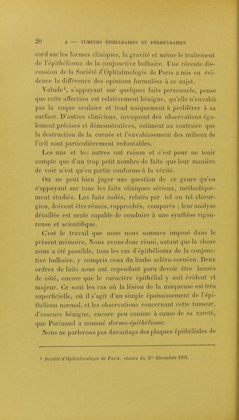 cordsurles formes cliniques, la gravité et même le traitement de l'épithélioma de la conjonctive bulbaire, l ue récente dis- cussion de la Société d'Ophtalmologie de Paris amis en évi- dence la différence des opinions formulées à ce sujet. Valude1, s'appuyant sur quelques faits personnels, pense que celle affection esL relativement bénigne, qu'elle n'envahil pas la coque oculaire et tend uniquement à proliférer à sa surface. D'autres cliniciens, invoquant des observations éga- lement précises et démonstratives, estiment au contraire que la destruction de la cornée et l'envahissement des milieux de l'œil sont particulièrement redoutables. Les uns et les autres ont raison et c'est pour ne tenir compte que d'un trop petit nombre de faits que leur manière de voir n'est qu'en partie conforme à la vérité. On ne peut bien juger une question de ce genre qu'en s'appuyant sur tous les faits cliniques sérieux, méthodique- ment étudiés. Les faits isolés, relatés par tel ou tel chirur- gien, doivent être réunis, rapprochés, comparés ; leur analyse détaillée est seule capable de conduire à une synthèse rigou- reuse et scientifique. C'est le travail que nous nous sommes imposé dans le présent mémoire. Nous avons donc réuni, autant que la chose nous a été possible, tous les cas d'épithélioma de la conjonc- tive bulbaire, y compris ceux du limbe scléro-cornéen. Deux ordres de faits nous ont cependant paru devoir être laissés de côté, encore que le caractère épithélial y soit évident et majeur. Ce sont les cas où la lésion de la muqueuse est très superficielle, où il s'agit d'un simple épaississement de l'épi- thélium normal, et les observations concernant cctle tumeur, d'essence bénigne, encore peu connue à cause de sa rareté, que Parinaud a nommé dermo-épithéliome. Nous ne parlerons pas davantage des plaques épithéliales de i Société cïOphlalmolOf/ie de Paris, séance du iV décembre 1891.