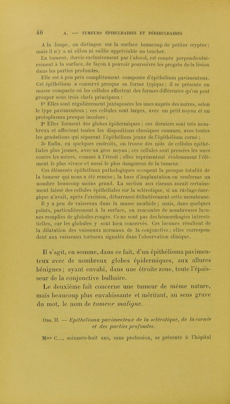 \ la loupe, ou distingue sur la surface beaucoup de petites cryptes; mais il u'v a ni sillon ni saillie appréciable an toucher. La tumeur, durcie exclusivement par l'alcbol, est coupée perpendiculai- rement à la surface, 'le façon à pouvoir poursuivre les progrès de la lésion dans les parties profondes. Elle est à peu près complètement composée d'épithélium pavimenteux. Cel épithélium a conservé presque sa forme typique; il se présente en masse compacte où les cellules affectent des formes différentes qu'on peut grouper sous trois chefs principaux: 1° Elles sont régulièrement juxtaposées les unes auprès des autres, selon le type pavimenteux; ces cellules sont larges, avec un petit noyau el un protoplasma presque incolore; 2° Elles forment des globes épidermiques ; ces derniers sont très nom- breux et affectent toutes les dispositions classiques connues, avec toutes les gradations qui séparent l'épithélium jeune de l'épithélium corné ; 3o Enfin, en quelques endroits, on trouve des nids de cellules épilhé- liales plus jeunes, avec un gros noyau; ces cellules sont pressées les unes contre les antres, comme à l'étroit ; elles représentent évidemment l'élé- ment le plus vivace et aussi le plus dangereux de la tumeur. (les éléments épithéliaux pathologiques occupent la presque totalité de la tumeur qui nous a été remise; la base d'implantation en renferme un nombre beaucoup moins grand. La section aux ciseaux aurait certaine- ment laissé des cellules épithéliales sur la sclérotique, si un raclage éner- gique n'avait, après l'excision, débarrassé définitivement celte membrane. Il y a peu de vaisseaux dans la masse morbide ; mais, dans quelques points, particulièrement à la surface, on rencontre de nombreuses lacu- nes remplies de globules rouges. Ce ne sont pas des hémorrhagics intersti- tielles, car les globules y sont bien conservés. Ces lacunes résultent de la dilatation des vaisseaux normaux de la conjonctive ; elles correspon- dent aux vaisseaux tortueux signalés dans l'observation clinique. Il s'agit, en somme, dans ce fait, d'un épithélioma pavimen- teux avec de nombreux globes épidermiques, aux allures bénignes; ayant envahi, dans une étroite zone, toute l'épais- seur de la conjonctive bulbaire. Le deuxième fait concerne une tumeur de même nature, mais beaucoup plus envahissante et méritant, au sens grave du mot, le nom de tumeur maligne. Obs. II. — Epithélioma pavimenteux de la sclérotique, de lacornèe et des parties profonde*. Mmc C..., soixante-huit ans, sans profession, se présente à l'hôpital