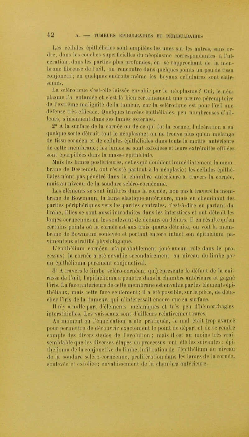 Les cellules épithélialos sonl empilées les unes sur les autres, sans oi>- ch'c, dans les couches superficielles du néoplasme correspondantes à l'ul- cération; dans les parties plus profondes, on 8e rapprochanl do la men- branc fibreuse do l'oeil, on rencontre h.mis«niciqur^ points un pou de tissu conjonctif; en quelques endroits mémo les boyaux oellulairos Boni clair- semés, La sclérotique s'est-elle laissée envahir par Je néoplasme? Oui) 111 néo- plasme l'a entamée ci c'osl là bien certainement une preuve pôromptoire de l'extr eine malignité de la tumeur, car la sclérotique esi pour l'opi] une défense 1res efficace. Quelques travées épithéliales, peu nombreuses d'ail- leurs, s'insihuenl dans ses hunes externes. -2 A la surface de la cornée on de ce qui lui la cornée, l'ulcération a on quelque sorte délniil toul le néoplasme; on ne trouve plus qu'un mélange de tissu cornéen et de cellules épithéliales dans toute lu moitié antérieure de celle membrano; les lames se sonl exfoliées cl leurs extrémités effilées sont éparpillées dans la masse épithéliale. .Mais les lames postérieures, celles qui doublent immédia,temen1 la mem- brane de Descemel, ont résisté partout à la néoplasie: les cellules épithé- liales n'ont pas pénétré dans la chambre antérieure à travers la cornée, mais au niveau de la soudure soléro-eorneenne. Les éléments se sonl infiltrés dans la cornée, non pas à travers la mem- brane de Bowmann, la lame élastique antérieure, mais en cheminant des parties périphériques vers les parties centrales, c'est-à-dire on parlant du limbe. Elles se sont aussi introduites dans les interstices et oui détruit les lames oornéennesen les soulevant de dedans en dehors. 11 en résullequ'en certains points où la cornée est aux trois quarts détruite, on voit la mem- brane de Bowmann soulevée et portant encore intact son épilhélium pa- vimenleux stratifié physiologique. L'épithélium cornéen n'a probablement joué aucun rôle dans le pro- cessus; la cornée a été envahie secondairement au niveau du limbe par un épilhélioina purement conjonclival. 3° A travers le limbe seléro-eornéen, quiVeprcsonto le défaut do la cui- rasse de l'œil, l'épithélioma a pénétré dans la chambre antérieure et gagné l'iris. La face antérieure de celle membrane est envahie par les éléments épi- théliaux, mais cette face seulement; il a élé possible, sur la pièce, de déta- cher l'iris delà tumeur, qui n'intéressait encore que sa surface. Il n'y a nulle pari d'éléments môlaniqncs cl très peu d'héinurrliagios interstitielles. Les vaisseaux sont d'ailleurs relativement rares, Au moment où l'éuuHéalion a élé pratiquée, le mal élail trop avancé pour permettre de de< vrir exactement le point de départ et de se rendre compte des divers stades de l'évolution; mais il est au moins très vrai- semblable que les diverses étapes du processus onl élé les suivantes : épi- lhélioina de la conjonctive du limbe, infiltration de l'épilhélium au niveau de la soudure scléro-cornéonno, proliférai ion dans les lames de lacprnéc? soulevée e! exfoliée: envahissement de la chambre antérieure.