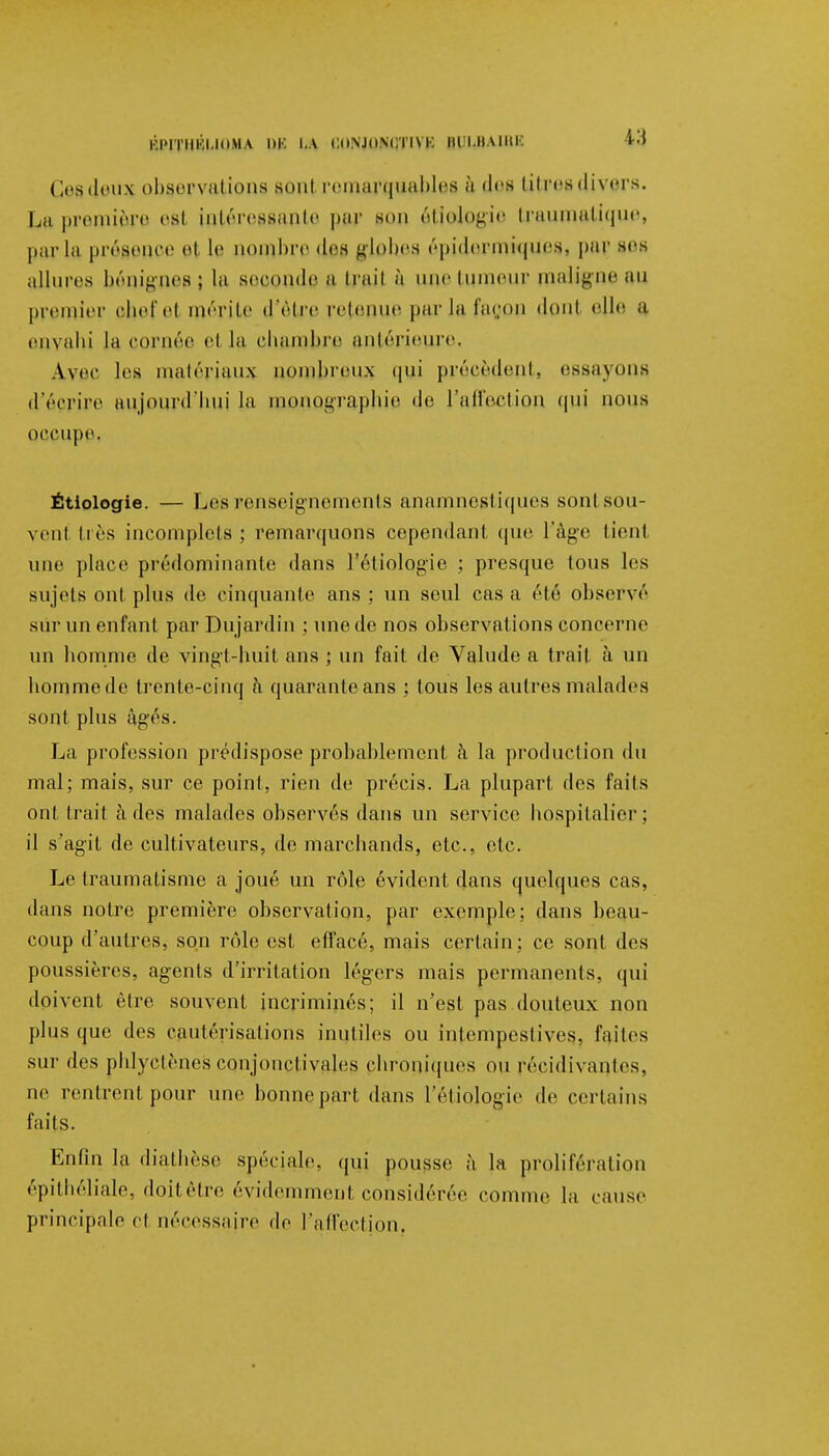 Ki'iTiiKi.iouA m-: i.a i:i»\jiim;iim: BULBAIRE *Q Ct'sdt'iix observations sont remarquables à des litresdivers. La première esl intéressante pur son étlologie traumatique, par la présence el le nombre des globes épidermiquesi par ses allures bénignes; la seoonde a irait à une tumeur ma%neau premier ehefel mérite d'être retenue parla façon donl elle a envahi la cornée ci la chambre antérieure, Avec les matériau* nombreux qui précèdent, essayons d'écrire aujourd'hui la monographie de l'affection qui ROUS occupei Étiologie. — Les renseignements anamnestiques sontsou- venl liés incomplets; remarquons cependant que l'âge tient une place prédomina nie dans l'étiologie ; presque tous les sujets ont plus de cinquante ans ; un seul cas a été observé sur un enfant par Dujardin ; une de nos observations concerne un homme de vingt-huit ans ; un fait de Valude a trait à un hommede trente-cinq à quarante ans ; tous les autres malades sont plus âgés. La profession prédispose probablement à la production du mal; mais, sur ce point, rien de précis. La plupart des faits ont trait à des malades observés dans un service hospitalier; il s'agit de cultivateurs, de marchands, etc., etc. Le traumatisme a joué un rôle évident dans quelques cas, dans notre première observation, par exemple; dans beau- coup d'autres, son rôle est effacé, mais certain; ce sont des poussières, agents d'irritation légers mais permanents, qui doivent être souvent incriminés; il n'est pas douteux non plus que des cautérisations inutiles ou intempestives, faites sur des phlyctènes conjonctivales chroniques ou récidivantes, ne rentrent pour une bonne part dans l'étiologie de certains faits. Enfin la diathèse spéciale, qui pousse à la prolifération épithéliale, doitêtre évidemment considérée comme la cause principale cl nécessaire de l'affection.