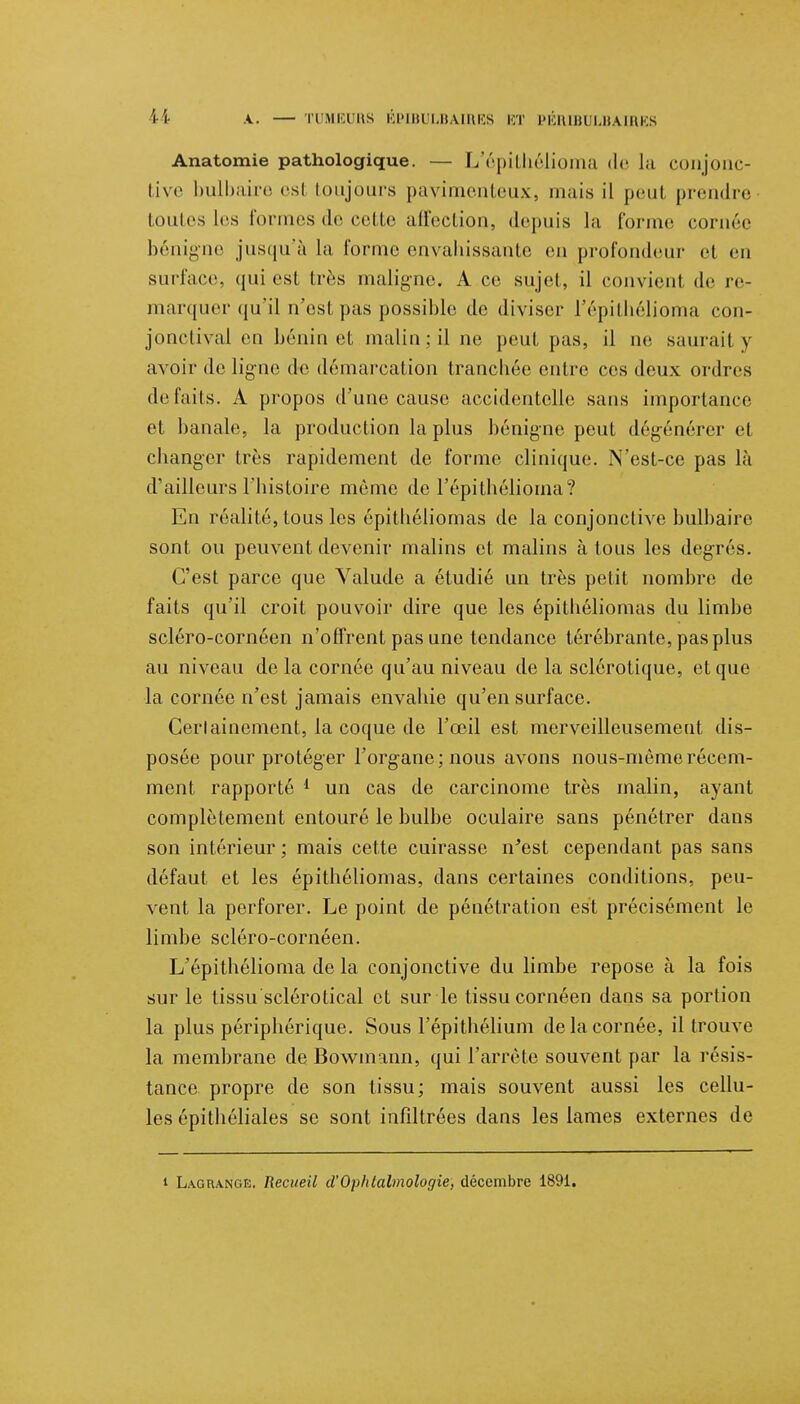 Anatomie pathologique. — L'épithélioma de Ja conjonc- tive bulbaire esl toujours pavimenteux, mais il peut prendre toutes Les formes de cette affection, depuis la forme cornée bénigne jusqu'à la forme envahissante on profondeur et en surface, qui est très maligne* A ce sujet, il convient de re- marquer qu'il n'est pas possible de diviser l'épithélioma con- jonctival en bénin et malin; il ne peut pas, il ne saurait y avoir de ligne de démarcation tranchée entre ces deux ordres défaits. A propos d'une cause accidentelle sans importance et banale, la production la plus bénigne peut dégénérer et changer très rapidement de forme clinique. N'est-ce pas là d'ailleurs l'histoire mémo de l'épithélioma? En réalité, tous les épithéliomas de la conjonctive bulbaire sont ou peuvent devenir malins et malins à tous les degrés. C'est parce que Valude a étudié un très petit nombre de faits qu'il croit pouvoir dire que les épithéliomas du limbe scléro-cornéen n'offrent pas une tendance térébrante, pas plus au niveau de la cornée qu'au niveau de la sclérotique, et que la cornée n'est jamais envahie qu'en surface. Certainement, la coque de l'œil est merveilleusement dis- posée pour protéger l'organe; nous avons nous-mèmerécem- ment rapporté 1 un cas de carcinome très malin, ayant complètement entouré le bulbe oculaire sans pénétrer dans son intérieur ; mais cette cuirasse n'est cependant pas sans défaut et les épithéliomas, dans certaines conditions, peu- vent la perforer. Le point de pénétration est précisément le limbe scléro-cornéen. L'épithélioma de la conjonctive du limbe repose à la fois sur le tissu sclérotical et sur le tissu cornéen dans sa portion la plus périphérique. Sous l'épithélium de la cornée, il trouve la membrane de Bowmann, qui l'arrête souvent par la résis- tance propre de son tissu; mais souvent aussi les cellu- les épithéliales se sont infiltrées dans les lames externes de i Lagiunge. Recueil d'Ophtalmologie, décembre 1891.