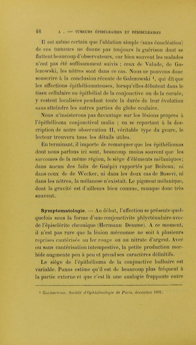 Îf6 A . — ri MKl'iis ÉPlBULBAtHES Ki 1>KHIih i.ualui s Il csi même certain que L'ablation simple (sans énucléation de ces tumeurs ne donne pas toujours la guérison donl se flattenl beaucoup d'observateurs car bien souveni les malades n'ont pas été suffisammenl suivis ; ceux de Valude, de Ga- Ic/.owski, les nôtres Boni dans ce cas. Nous ue pouvons donc souscrire à la conclusion récente de Galezowski l, qui ditque les affections êpithèliomateuBeSj lorsqu'elles débutent dans le tiSSU cellulaire ou épithôlial de la conjonctive ou delà cornée, y restenl localisées pendant toute la durée de leur évolution sans atteindre les autres parties du globe oculaire. Nous n'insisterons pas davantage sur les lésions propres à l'épithéliortia conjonclival malin ; en se reportant à la des- cription de notre observation II, véritable type du genre, le lecteur trouvera tous les détails utiles. Va\ terminant, il importe de remarquer que les épitbéliomas dont nous parlons ici sont, beaucoup moins souvent que les sarcomes de la même région, le siège d'éléments mélaniques; dans aucun des faits de Guépin rapportés par Boiteau, ni dans ceux de de Wecker, ni dans les deux cas de Basevi, ni dans les nôtres, la mélanose n'existait. Le pigment mélanique, dont la gravité est d'ailleurs bien connue, manque donc très souvent. Symptomatoiogie. — Au début, l'affection se présente quel- quefois sous la l'orme d'une conjonctivite pblvcténulaire avec de l'épisclérite ebronique (Hermann Demme). A ce moment» il n'est pas rare que la lésion méconnue ne soit à plusieurs reprises cautérisée au fer rouge ou au nitrate d'argent. Avec ou sans cautérisation intempestive, la petite production mor- bide augmente peu à peu et prend ses caractères définitifs. Le siège de l'épitbélioma de la conjonctive bulbaire est variable. Panas estime qu'il est de beaucoup plus fréquent à la partie externe et que c'est lu une analogie frappante entre i GalezowskIi Société <ïOphtalmologie de Paris, décembre 1891.