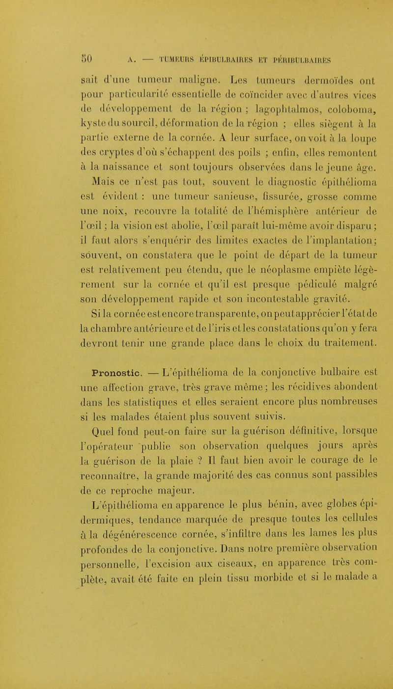 sait d'une tumeur maligne. Les tumeurs derraoïdes oui pour particularité essentielle de coïncider avec d'autres vices de développement de la région ; lagopbtalmos, colobonia, kyste du sourcil, déformation de la région : elles siègenl à la partie externe de la cornée. A leur surface, on voit à la Loupe des cryptes d'où s'échappenl des poils ; enfin, elles remontent à la naissance et sont toujours observées dans le jeune âge. Mais ce n'est pas (ont, souvent, le diagnostic épithélioma est, évident, : une tumeur sanieuse, fissurée., grosse connue une noix, recouvre la totalité de, l'hémisphère antérieur de rœil ; la vision esI abolie, l'œil parait lui-même avoir disparu ; il faut alors s'enquérir des limites exactes de l'implantation; souvent, on constatera que le point de dépari de la tumeur est relativement peu étendu, que le néoplasme empiète légè- rement sur la cornée et qu'il est presque pédiculé malgré son développement rapide et son incontestable gravité. Sila cornée estencore transparente, onpeutapprécicr l'élalde la chambre antérieure et de l'iris et les constatations qu'on y fera devront tenir une grande place dans le choix du traitement. Pronostic. — L'épithélioma de la conjonctive bulbaire est une afl'eclion grave, très grave même; les récidives abondent dans les statistiques et elles seraient encore plus nombreuses si les malades étaient plus souvent suivis. Quel fond peut-on faire sur la guérison définitive, lorsque l'opérateur publie son observation quelques jours après la guérison de la plaie ? Il faut bien avoir le courage de le reconnaître, la grande majorité des cas connus sont passibles de ce reproche majeur. L épithélioma en apparence le plus bénin, avec globes épi= dermiques, tendance marquée de presque toutes les cellules à la dégénérescence cornée, s'infiltre dans les lames les plus profondes de la conjonclive. Dans notre première observation personnelle, l'excision aux ciseaux, en apparence dès com- plète, avait été faite en plein tissu morbide et si le malade a