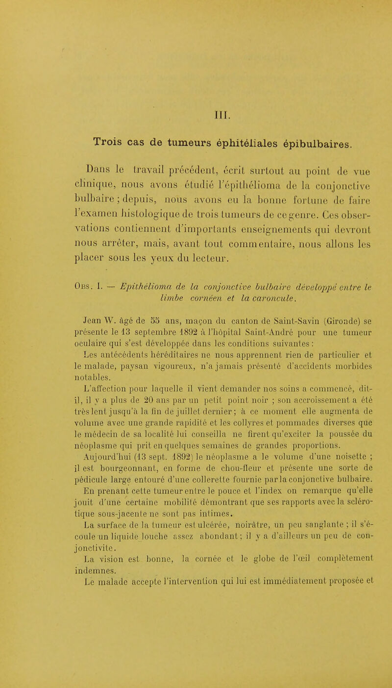 Trois cas de tumeurs éphitéiiales épibulbaires. Dans le travail précédent, écrit surtout au point de vue clinique, nous avons étudié L'épithélioma de la conjonctive bulbaire ; depuis, nous avons eu la bonne fortune défaire 1 examen bistologiquc de trois tumeurs de ce genre. Ces obser- vations contiennent d'importants enseignements qui devront nous arrêter, mais, avant tout commentaire, nous allons les placer sous les yeux du lecteur. Obs. I. — Epithèlioma de la conjonctive bulbaire développé entre le limbe cornéen et la caroncule. Jean W. âgé de 35 ans, maçon du canton de Saint-Savin (Gironde) se présente le 13 septembre 1892 à l'hôpital Saint-André pour une tumeur oculaire qui s'est développée dans les conditions suivantes : Les antécédents héréditaires ne nous apprennent rien de particulier et le malade, paysan vigoureux, n'a jamais présenté d'accidents morbides notables. L'affection pour laquelle il vient demander nos soins a commencé, dit- il, il y a plus de 20 ans par un petit point noir ; son accroissement a été très lent jusqu'à la fin de juillet dernier ; à ce moment elle augmenta de volume avec une grande rapidité et les collyres et pommades diverses que le médecin de sa localité lui conseilla ne firent qu'exciter la poussée du néoplasme qui prit en quelques semaines de grandes proportions. Aujourd'hui (13 sept. 1892) le néoplasme a le volume d'une noisette ; il est bourgeonnant, en forme de chou-fleur et présente une sorte de pédicule large entouré d'une collerette fournie par la conjonctive bulbaire. En prenant cette tumeur entre le pouce et l'index on remarque qu'elle jouit d'une certaine mobilité démontrant que ses rapports avec la scléro- tique sous-jacenle ne sont pas intimes. La surface de la tumeur est ulcérée, noirâtre, un peu sanglante : il s'é- coule un liquide louche assez abondant; il y a d'ailleurs un peu de con- jonctivite. La vision est bonne, la cornée et le globe de l'œil complètement indemnes. Le malade accepte l'intervention qui lui est immédiatement proposée et