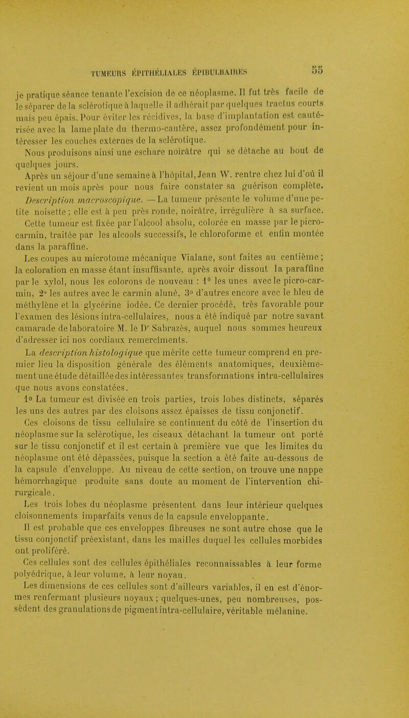 je pratique séance tenante l'excision de ce néoplasme. Il fût très facile de le séparer delà sclérotique a laquelle il adhérait par quelques traclus courts mais pou épais. Pour éviter les récidives, la base d'implantation est cauté- risée avec la lame plate du thermo-cautère, assez profondément pour In- téresser les couches externes de la sclérotique. Nous produisons ainsi une eschare noirâtre qui se détache au bout de quelques jours. Après un séjour d'une semaine à l'hôpital, Jean W. rentre chez lui d'où il revient un mois après pour nous faire constater sa guérison complète. Description macroscopique. —La tumeur présente le volume d'une pe- tite noisette: elle est à peu près ronde, noirâtre, irrégulière à sa surface. Cette tumeur esl fixée par L'alcool absolu, colorée en masse par le picro- carmin, traitée par les alcools successifs, le chloroforme et enfin montre dans la paraffine. Les coupes au microtome mécanique Vialane, sont faites au centième ; la coloration en masse étant insuffisante, après avoir dissout la paraffine par le xylol, nous les colorons de nouveau : 1° les unes avec le picro-car- min, 2° les autres avec le carmin aluné, 3° d'autres encore avec le bleu de méthylène et la glycérine iodée. Ce dernier procédé, très favorable pour l'examen des lésions intra-cellulaires, nous a été indiqué par notre savant camarade de laboratoire M. le Dr Sabrazès, auquel nous sommes heureux d'adresser ici nos cordiaux remercîments. La description histologique que mérite cette tumeur comprend en pre- mier lieu la disposition générale des éléments anatomiques, deuxième- ment une étude détaillée des intéressantes transformations intra-cellulaires que nous avons constatées. 1 La tumeur est divisée en trois parties, trois lobes distincts, séparés les uns des autres par des cloisons assez épaisses de tissu conjonctif. Ces cloisons de tissu cellulaire se continuent du côté de l'insertion du néoplasme sur la sclérotique, les ciseaux détachant la tumeur ont porté sur le tissu conjonctif et il est certain à première vue que les limites du néoplasme ont été dépassées, puisque la section a été faite au-dessous de la capsule d'enveloppe. Au niveau de cette section, on trouve une nappe hémorrhagique produite sans doute au moment de l'intervention chi- rurgicale . Les trois lobes du néoplasme présentent dans leur intérieur quelques cloisonnements imparfaits venus de la capsule enveloppante. Il est probable que ces enveloppes fibreuses ne sont autre chose que le tissu conjonctif préexistant, dans les mailles duquel les cellules morbides ont proliféré. Ces cellules sont des cellules épithélialcs inconnaissables à leur forme polyédrique, à leur volume, à leur noyau. Les dimensions de ces cellules sont d'ailleurs variables, il en est d'énor- mes renfermant plusieurs noyaux ; quelques-unes, peu nombreuses, pos- sèdent des granulations de pigment inlra-cellulaire, véritable mélanine.