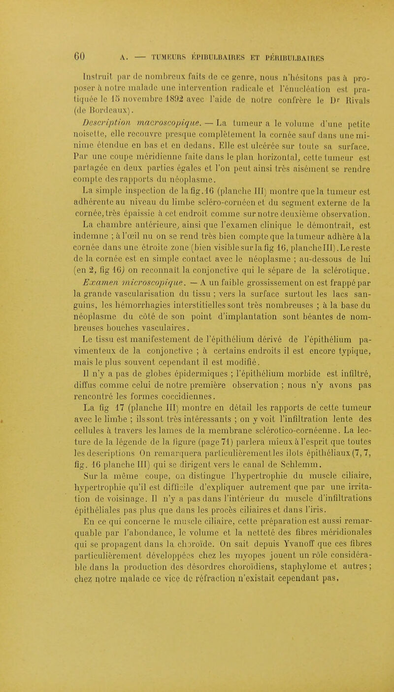 Instruit par de nombreux faits de ce genre, nous n'hésitons pas a pro- poser ànotr alade une intervention radicale el l'énucléalion esl pra- tiquée le 15 uoverabre 1892 avec l'aide de notre confrère le D' Rivais (de Bordeaux). Description macroscopique. - La tumeur a le volume d'une petite noisette, elle recouvre presque complètement la cornée sauf dans une mi- nime étendue en bas el en dedans. Elle esi ulcérée sur toute sa surface. Par une coupe méridienne faite dans le plan horizontal, cette tumeur est partagée on deux parties égales et l'on peul ainsi très aisément se rendre compte desrapports du néoplasme. La simple inspection delafig.16 (planche III montre que la tumeur est adhérente au niveau du limbe scléro-cornéen et du segment externe de la cornée, très épaissie à cet endroit comme sur notre deuxième observation. La chambre antérieure, ainsi que l'examen clinique le démontrait, est indemne ; à l'œil nu on se rend très bien compte que la tumeur adhère à la cornée dans une étroite zone (bien visible sur la fig 16, planche III). Le reste de la cornée est en simple contact avec le néoplasme ; au-dessous de lui (en 2, fig 16J on reconnaît la conjonctive qui le sépare de la sclérotique. Examen microscopique. — A un faible grossissement on est frappé par la grande vascularisation du tissu ; vers la surface surtout les lacs san- guins, les hémorrhagies interstitielles sont très nombreuses ; à la base du néoplasme du côté de son point d'implantation sont béantes de nom- breuses bouches vasculaires. Le tissu est manifestement de l'épithélium dérivé de l'épithélium pa- vimenteux de la conjonctive ; à. certains endroits il est encore typique, mais le plus souvent cependant il est modifié. Il n'y a pas de globes épidermiques ; l'épithélium morbide est infiltré, diffus comme celui de notre première observation ; nous n'y avons pas rencontré les formes coccidiennes. La fig 17 (planche III) montre en détail les rapports de cette tumeur avec le limbe ; ils sont très intéressants ; on y voit l'infiltration lente des cellules à travers les lames de la membrane sclérotico-cornéenne. La lec- ture de la légende de la figure (page 71) parlera mieux à l'esprit que toutes les descriptions On remarquera particulièrement les ilols épithéliaux (7,7, fig. 16 planche III) qui se dirigent vers le canal de Schlemm. Sur la même coupe, on distingue l'hypertrophie du muscle ciliaire, hypertrophie qu'il est difficile d'expliquer autrement que par une irrita- tion de voisinage. Il n'y a pas dans l'intérieur du muscle d'infiltrations épithéliales pas plus que dans les procès ciliaires et dans l'iris. En ce qui concerne le muscle ciliaire, cette préparation est aussi remar- quable par l'abondance, le volume et la netteté des fibres méridionales qui se propagent dans la choroïde. On sait depuis Yvanoff que ces fibres particulièrement développées chez les myopes jouent un rôle considéra- ble dans la production des désordres choroïdiens, staphylome et mitres: chez notre malade ce vice de réfraction n'existait cependant pas.