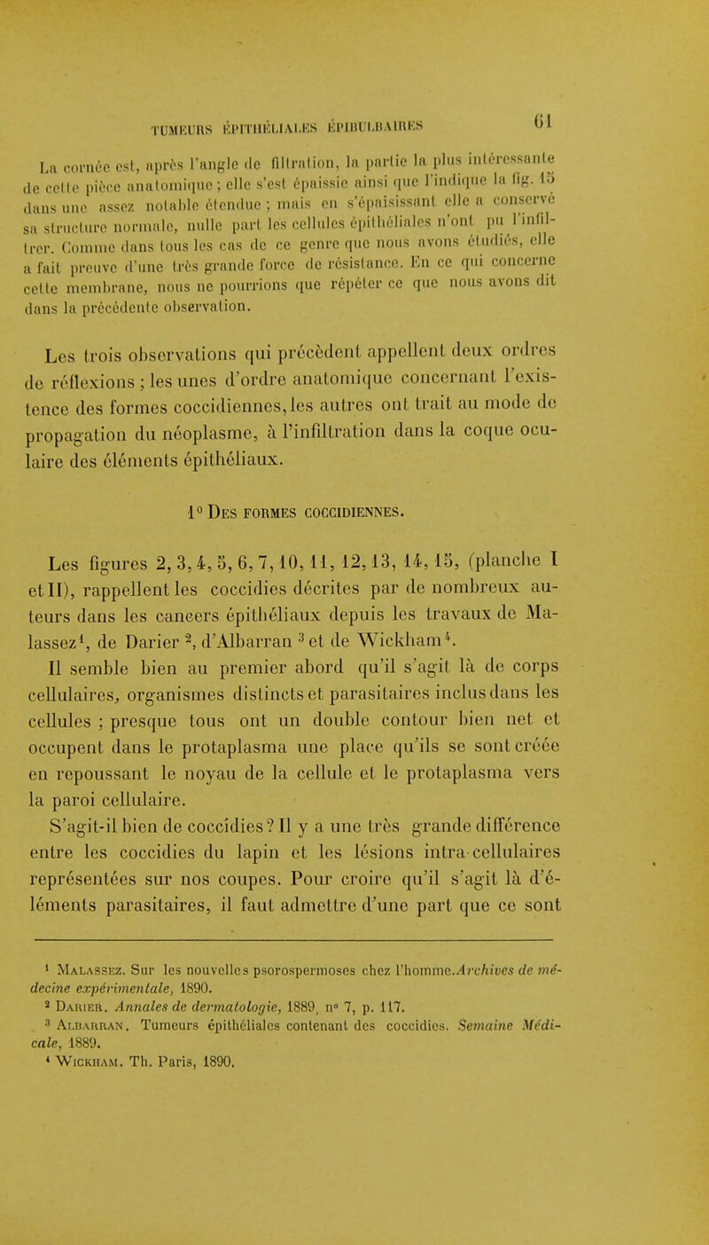 La ornée est, après l'angle «le fillrntion, la partie la plus intéressante de celle pièce anatomique; elle s'est épaissie ainsi que l'indique la Qg, 15 dans une assez notable étendue ; mais en s'épaisissanl elle a conservé sa structure normale, nulle pari les cellules épithéliales n'onl pu l'infil- I Comme dans lous les cas de ce genre que nous avons étudiés, elle a fait preuve d'une très grande force de résistance. En ce qui concerne cette membrane, nous ne pourrions que répéter ce que nous avons dit dans la précédente observation. Les trois observations qui précèdent appellent deux ordres de réflexions; les unes d'ordre anatomique concernani l'exis- tence des formes coccidiennes,les autres ont trait au mode de propagation du néoplasme, à l'infiltration dans la coque ocu- laire des éléments épithéliaux. 1° Des formes coccidiennes. Les figures 2, 3,4, 5, 6, 7,10, 11, 12,13, 14, 15, (planche I et II), rappellent les coccidies décrites par de nombreux au- teurs dans les cancers épithéliaux depuis les travaux de Ma- lassez1, de Darier 2, d'Albarran 3 et de Wickham4. Il semble bien au premier abord qu'il s'agit là de corps cellulaires, organismes distincts et parasitaires inclus dans les cellules ; presque tous ont un double contour bien net et occupent dans le protaplasma une place qu'ils se sont créée en repoussant le noyau de la cellule et le protaplasma vers la paroi cellulaire. S'agit-il bien de coccidies? Il y a une très grande différence entre les coccidies du lapin et les lésions intra cellulaires représentées sur nos coupes. Pour croire qu'il s'agit là d'é- léments parasitaires, il faut admettre d'une part que ce sont 1 Malassez. Sur les nouvelles psorospermoses chez Vhommc.Archives de mé- decine expérimentale, 1890. 2 Damer. Annales de dermatologie, 1889, n° 7, p. 117. 8 Albaruan. Tumeurs épithéliales contenant des coccidies. Semaine Médi- cale, 1889. « Wickham. Th. Paris, 1890.