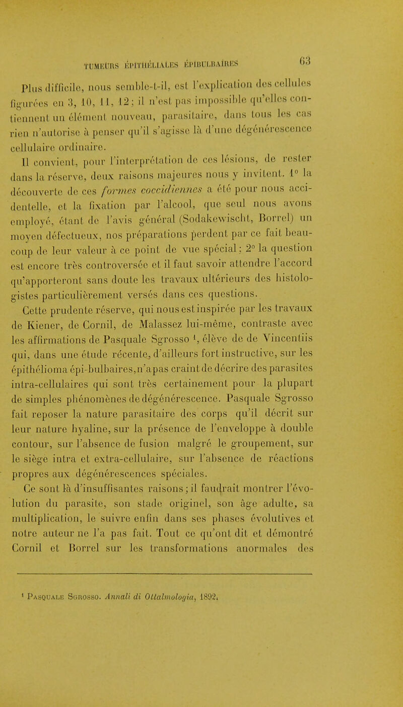 •ÏUMlrtînS ÉPÏTftÉUAtES KNKl'UUiMiS 00 Plus difficile, nous semble-t-il, est l'explication des cellules figurées en 3, 10, U, 12: il n'est pas impossible qu'elles con- tiennenl an élémenl nouveau, parasitaire, dans tous les cas rien n'autorise à penser qu'il s'agisse là -l'une dégénérescence cellulaire ordinaire. 11 convient, pour l'interprétation de ces lésions, do rester dans la réserve, deux raisons majeures nous y invitent. 1° la découverte de ces formes coccidiennes a été pour nous acci- dentelle, et la fixation par l'alcool, que seul nous avons employé, (''tant de l'avis général (Sodakewischt, Borrel) un moyen défectueux, nos préparations perdent par ce fait beau- coup de leur valeur à ce point de vue spécial : 2° la question est encore 1res controversée el il faut savoir attendre l'accord qu'apporteront sans doute les travaux ultérieurs des histolo- gistes particulièrement versés dans ces questions. Cette prudente réserve, qui nous est inspirée par les travaux de Kiener, de Cornil, de Malassez lui-même, contraste avec les affirmations de Pasquale Sgrosso l, élève do de Vincentiis qui, dans une étude récente^ d'ailleurs fort instructive, sur les épithélioma épi-bulbaires,n'apas craint de décrire des parasites inlra-cellulaires qui sont très certainement pour la plupart de simples phénomènes de dégénérescence. Pasquale Sgrosso fait reposer la nature parasitaire des corps qu'il décrit sur leur nature hyaline, sur la présence de l'enveloppe à double contour, sur l'absence de fusion malgré le groupement, sur le siège intra et extra-cellulaire, sur l'absence de réactions propres aux dégénérescences spéciales. Ce sont là d'insuffisantes raisons; il faudrait montrer l'évo- lution du parasite, son stade originel, son âge adulte, sa multiplication, le suivre enfin dans ses phases évolutives et notre auteur ne l'a pas fait. Tout ce qu'ont dit et démontré Cornil et Borrel sur les transformations anormales des