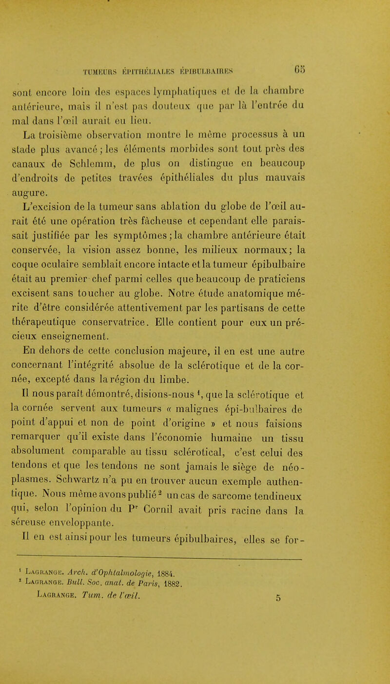 sont encore loin des espaces lymphatiques el de la chambre antérieure, mais il n'est pas douteux que par là l'entrée du mal dans l'œil aurait eu lieu. La troisième observation montre le même processus à un stade plus avancé ; les éléments morbides sont tout près des canaux de Scblemm, de plus on distingue en beaucoup d'endroits de petites travées épithéliales du plus mauvais augure. L'excision de la tumeur sans ablation du globe de l'œil au- rait été une opération très fâcheuse et cependant elle parais- sait justifiée par les symptômes;la chambre antérieure était conservée, la vision assez bonne, les milieux normaux; la coque oculaire semblait encore intacte et la tumeur épibulbaire était au premier chef parmi celles que beaucoup de praticiens excisent sans toucher au globe. Notre étude anatomique mé- rite d'être considérée attentivement par les partisans de cette thérapeutique conservatrice. Elle contient pour eux un pré- cieux enseignement. En dehors de cette conclusion majeure, il en est une autre concernant l'intégrité absolue de la sclérotique et de la cor- née, excepté dans la région du limbe. Il nous paraît démontré, disions-nous *, que la sclérotique et la cornée servent aux tumeurs « malignes épi-bulbaires de point d'appui et non de point d'origine » et nous faisions remarquer qu'il existe dans l'économie humaine un tissu absolument comparable au tissu sclérotical, c'est eelui des tendons et que les tendons ne sont jamais le siège de néo- plasmes. Schwartz n'a pu en trouver aucun exemple authen- tique. Nous même avons publié2 un cas de sarcome tendineux qui, selon l'opinion du Pr Corail avait pris racine dans la séreuse enveloppante. Il en est ainsi pour les tumeurs épibulbaircs, elles se for- 1 Lagrange. Arck. d'Ophtalmologie, 1884. * Lagrange. Bull. Soc. anal, de Paris, 1882. Lagrange. Tum. de l'œil.