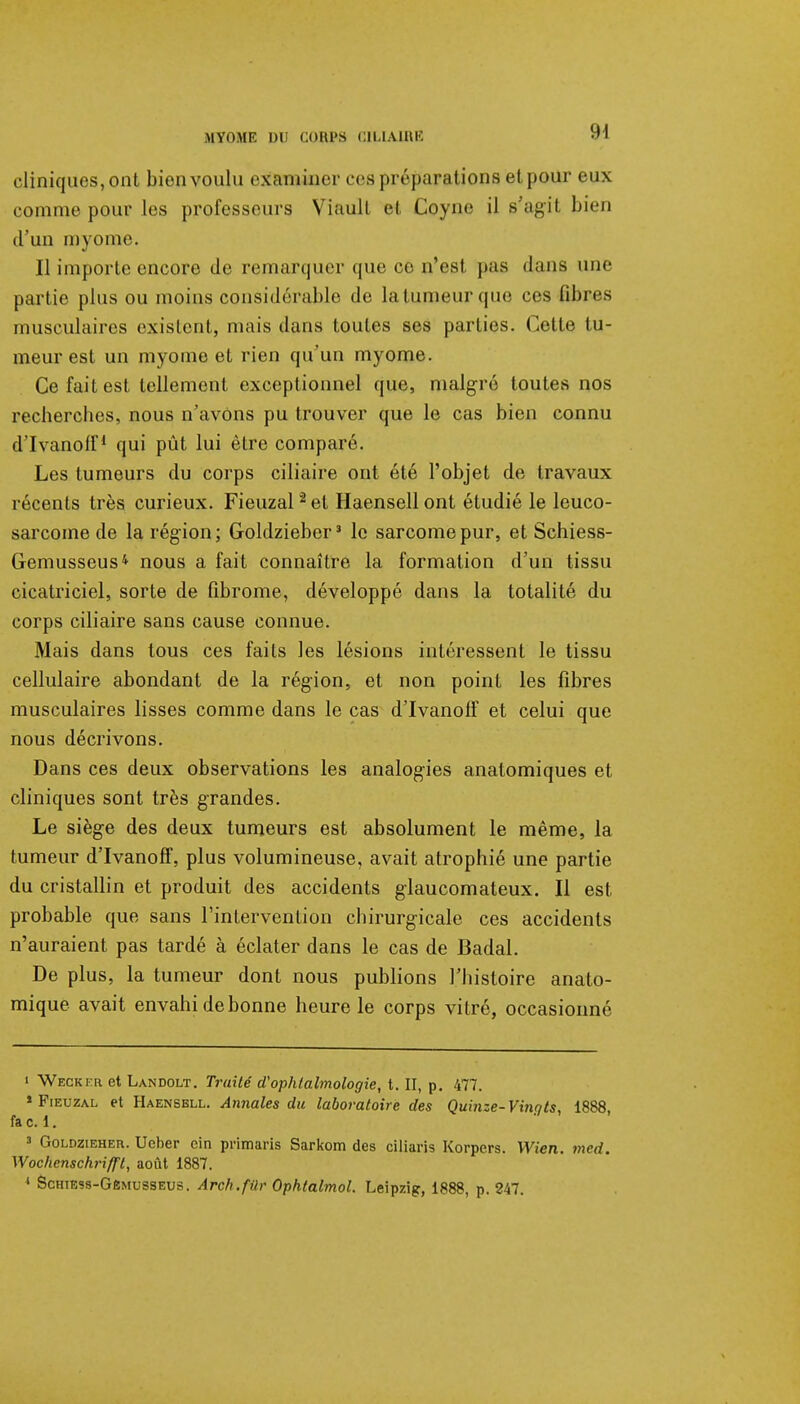 cliniques, ont bien voulu examiner ces préparations et pour eux comme pour les professeurs Viault et Coyne il s'agit bn n d'un myome. Il importe encore de remarquer que ce n'est pas dans une partie plus ou moins considérable de la tumeur (pie ces fibres musculaires existent, mais dans toutes ses parties. Cette tu- meur est un myome et rien qu'un myome. Ce fait est tellement exceptionnel que, malgré toutes nos recherches, nous n'avons pu trouver que le cas bien connu d'Ivanoff* qui pût lui être comparé. Les tumeurs du corps ciliaire ont été l'objet de travaux récents très curieux. Fieuzal 2 et Haensell ont étudié le leuco- sarcome de la région ; Goldzieber3 le sarcome pur, et Schiess- Gemusseus* nous a fait connaître la formation d'un tissu cicatriciel, sorte de fibrome, développé dans la totalité du corps ciliaire sans cause connue. Mais dans tous ces faits les lésions intéressent le tissu cellulaire abondant de la région, et non point les fibres musculaires lisses comme dans le cas d'Ivanoff et celui que nous décrivons. Dans ces deux observations les analogies anatomiques et cliniques sont très grandes. Le siège des deux tumeurs est absolument le même, la tumeur d'Ivanoff, plus volumineuse, avait atrophié une partie du cristallin et produit des accidents glaucomateux. Il est probable que sans l'intervention chirurgicale ces accidents n'auraient pas tardé à éclater dans le cas de Badal. De plus, la tumeur dont nous publions l'histoire anato- mique avait envahi de bonne heure le corps vitré, occasionné i Weckfr et Landolt. Traité d'ophtalmologie, t. II, p. 477. * Fieuzal et Haensell. Annales du laboratoire des Quiiize- Vinots 1888 fac. 1. 3 Goldzieheu. Ucber cin primaris Sarkom des ciliaris Korpcrs. Wien. 7ned. Wochenschrifft, août 1887. 1 Schiess-Gêmusseus. Arch.fUr Ophtalmol. Leipzig, 1888, p. 247.