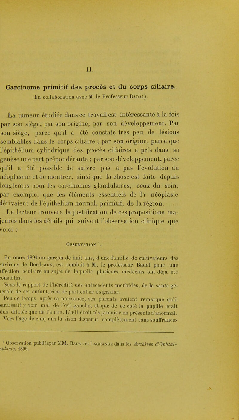 II. Carcinome primitif des procès et du corps ciliaire. lEn collaboration avec M. le Professeur Badal). La tumeur étudiée dans ce travail est intéressante à la fois par son siège, par son origine, par son développement. Par son siège, parce qu'il a été constaté très peu de lésions semblables dans le corps ciliaire ; par son origine, parce que répithélium cylindrique des procès ciliaires a pris dans s;i genèse une part prépondérante : par son développement, parce qu'il a élé possible de suivre pas à pas l'évolution du néoplasme et de montrer, ainsi que la chose est faite depuis longtemps pour les carcinomes glandulaires, ceux du sein, par exemple, que les éléments essentiels de la néoplasie dérivaient de l'épithélium normal, primitif, de la région. Le lecteur trouvera la justification de ces propositions ma- jeures dans les détails qui suivent l'observation clinique que ^oici : Observation En mars 1891 un garçon de huit ans, d'une famille de cultivateurs des mvirons de Bordeaux, est conduit à M. le professeur Badal pour une iffeclion oculaire au sujeL de laquelle plusieurs médecins ont déjà été lonsullés. Sous le rapport de l'hérédité des antécédents morbides, de la santé gé- lérale de cet enfant, rien de particulier à signaler. Peu de temps après sa naissance,, ses parents avaient remarqué qu'il laraissait y voir mal de l'œil gauche, et que de ce côté la pupille était •lus dilatée que de l'autre. L'œil droit n'ajamais rien présenté d'anormal. Vers l'âge de cinq ans la vison disparut complètement sans souffrances 1 Observation publiéepar MM. Badai. et Lagrange dans les Archives d'Op/ital- wlogie, 1892.