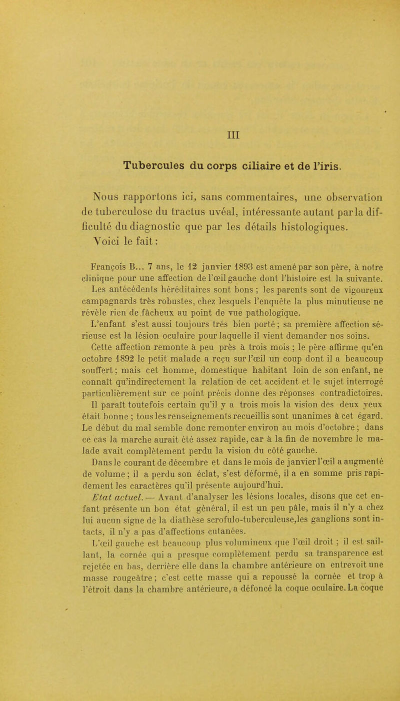 Tubercules du corps ciliaire et de l'iris. Nous rapportons ici, sans commentaires, une observation de tuberculose du tractus uvéal. intéressante autant parla dif- ficulté du diagnostic que par les détails histologiques. Yoici le fait : François B... 7 ans, le 12 janvier 1893 est amené par son père, à notre clinique pour une affection de l'œil gauche dont l'histoire est la suivante. Les antécédents héréditaires sont hons ; les parents sont de vigoureux campagnards très robustes, chez lesquels l'enquête la plus minutieuse ne révèle rien de fâcheux au point de vue pathologique. L'enfant s'est aussi toujours très bien porté; sa première affection sé- rieuse est la lésion oculaire pour laquelle il vient demander nos soins. Cette affection remonte à peu près à trois mois ; le père affirme qu'en octobre 1892 le petit malade a reçu sur l'œil un coup dont il a beaucoup souffert; mais cet homme, domestique habitant loin de son enfant, ne connaît qu'indirectement la relation de cet accident et le sujet interrogé particulièrement sur ce point précis donne des réponses contradictoires. Il paraît toutefois certain qu'il y a trois mois la vision des deux yeux était bonne ; tous les renseignements recueillis sont unanimes à cet égard. Le début du mal semble donc remonter environ au mois d'octobre ; dans ce cas la marche aurait été assez rapide, car à la fin de novembre le ma- lade avait complètement perdu la vision du côté gauche. Dans le courant de décembre et dans le mois de janvier l'œil a augmenté de volume ; il a perdu son éclat, s'est déformé, il a en somme pris rapi- dement les caractères qu'il présente aujourd'hui. Etat actuel. — Avant d'analyser les lésions locales, disons que cet en- fant présente un bon état général, il est un peu pâle, mais il n'y a chez lui aucun signe de la diathèse scrofulo-tuberculeuse,les ganglions sont in- tacts, il n'y a pas d'affections cutanées. L'œil gauche est beaucoup plus volumineux que l'œil droit ; il est sail- lant, la cornée quia presque complètement perdu sa transparence est rcjelée en bas, derrière elle dans la chambre antérieure on entrevoit une masse rougeàlre ; c'est cette masse qui a repoussé la cornée et trop à l'étroit dans la chambre antérieure, a défoncé la coque oculaire. La coque