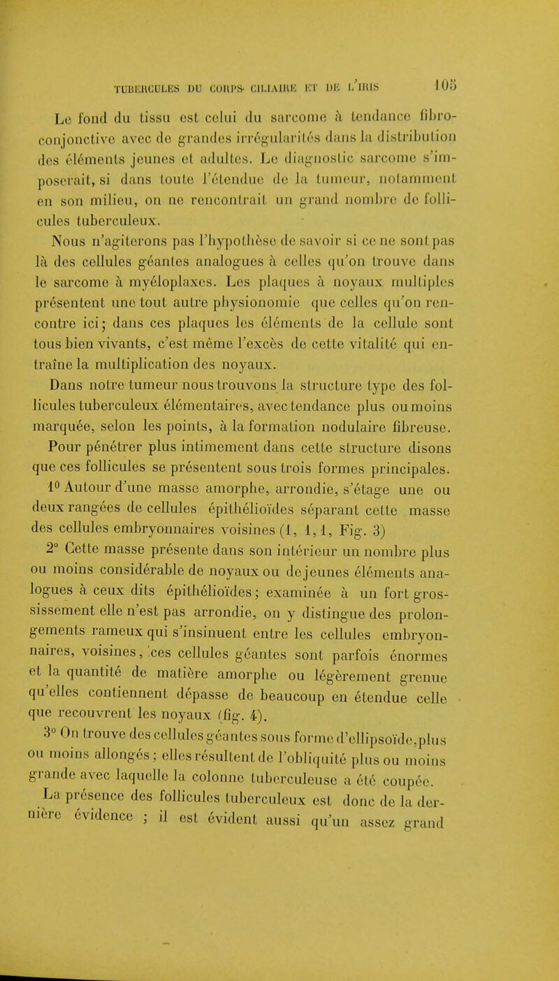 108 Le fond du tissu est celui du sarcome à tendance fibro- conjonctive avec de grandes irrégularités dans la distribution des éléments jeunes el adultes. Le diagnostic sarcome s'im- poserait, si dans toute l'étendue de la tumeur, notamment en son milieu, on ne rencontrait un grand nombre de folli- cules tuberculeux. Nous n'agiterons pas l'hypothèse de savoir si ce ue sonl pas là des cellules géantes analogues à celles qu'on trouve dans le sarcome à myéloplaxes. Les plaques à noyaux multiples présentent une tout autre physionomie que celles qu'on ren- contre ici; dans ces plaques les éléments de la cellule sont tous bien vivants, c'est même l'excès de cette vitalité qui en- traîne la multiplication des noyaux. Dans notre tumeur nous trouvons la structure type des fol- licules tuberculeux élémentaires, avec tendance plus ou moins marquée, selon les points, à la formation nodulaire fibreuse. Pour pénétrer plus intimement dans cette structure disons que ces follicules se présentent sous trois formes principales. 1° Autour d'une masse amorphe, arrondie, s'étage une ou deux rangées de cellules épitbélioïdes séparant cette masse des cellules embryonnaires voisines (1, 1,1, Fig. 3) 2° Cette masse présente dans son intérieur un nombre plus ou moins considérable de noyaux ou déjeunes éléments ana- logues à ceux dits épitbélioïdes ; examinée à un fort gros- sissement elle n'est pas arrondie, on y distingue des prolon- gements rameux qui s'insinuent entre les cellules embryon- naires, voisines, ices cellules géantes sont parfois énormes et la quantité de matière amorphe ou légèrement grenue qu'elles contiennent dépasse de beaucoup en étendue celle que recouvrent les noyaux (fig. 4). 3° On trouve des cellules géantes sous forme d'ellipsoïde,plus ou moins allongés ; elles résultent de l'obliquité plus ou nu», us grande avec laquelle la colonne tuberculeuse a été coupée. La présence des follicules tuberculeux est donc de la der- nière évidence ; il est évident aussi qu'un assez grand