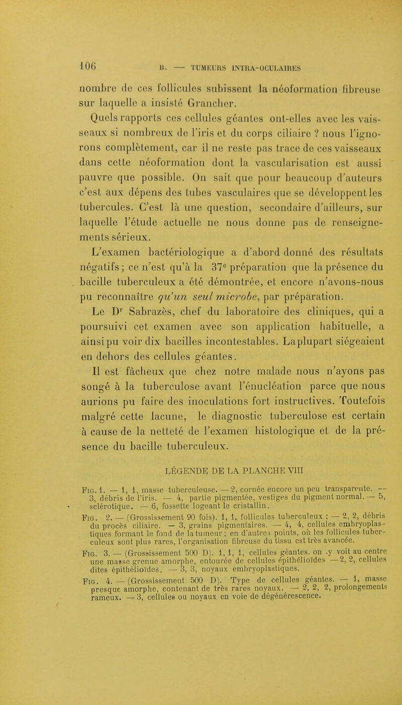 nombre do ces follicules subissent la néoformation fibreuse sur laquelle a insisté Grancher. Quels rapports ces cellules géantes ont-elles avec les vais- seaux si nombreux de l'iris et du corps ciliaire ? nous l'igno- rons complètement, car il ne reste pas trace de ces vaisseaux dans cette néoformation dont la vascularisation est aussi pauvre que possible. On sait que pour beaucoup d'auteurs c'est aux dépens des tubes vasculaires que se développent les tubercules. C'est là une question, secondaire d'ailleurs, sur laquelle l'étude actuelle ne nous donne pas de renseigne- ments sérieux. L'examen bactériologique a d'abord donné des résultats négatifs ; ce n'est qu'à la 37e préparation que la présence du bacille tuberculeux a été démontrée, et encore n'avons-nous pu reconnaître qu'un seul microbe, par préparation. Le Dr Sabrazès, chef du laboratoire des cliniques, qui a poursuivi cet examen avec son application habituelle, a ainsi pu voir dix bacilles incontestables. La plupart siégeaient en dehors des cellules géantes. Il est fâcheux que chez notre malade nous n'ayons pas songé à la tuberculose avant l'énucléation parce que nous aurions pu faire des inoculations fort instructives. Toutefois malgré cette lacune, le diagnostic tuberculose est certain à cause de la netteté de l'examen histologique et de la pré- sence du bacille tuberculeux. LÉGENDE DE LA PLANCHE VIII Pig. 1. — 1, 1, masse tuberculeuse. — 2, cornée encore un peu transparente. — 3, débris de l'iris. — 4, partie pigmentée, vestiges du pigment normal. — 5, sclérotique. —■ 6, fossette logeant le cristallin. pIG. 2. — (Grossissement 90 fois). 1, 1, follicules tuberculeux ; — 2, 2, débris du procès ciliaire. — 3, grains pigmenlaires. — 4, 4, cellules cmbryoplas- tiques formant le fond de la tumeur ; en d'autres points, où les follicules tuber- culeux sont plus rares, l'organisation fibreuse du tissu est très avancée. Pig. 3. — (Grossissement 500 D). 1, 1, 1, cellules géantes, on .y voit au centre une masse grenue amorphe, entourée de cellules épithélioïdes —2, 2, cellules dites épithélioïdes. — 3, 3, noyaux embryoplasliques. Fig. 4. — (Grossissement 500 D). Type de cellules géantes. — 1, masse presque amorphe, contenant de très rares noyaux. — 2, 2, 2, prolongements rameux. — 3, cellules ou noyaux en voie de dégénérescence.