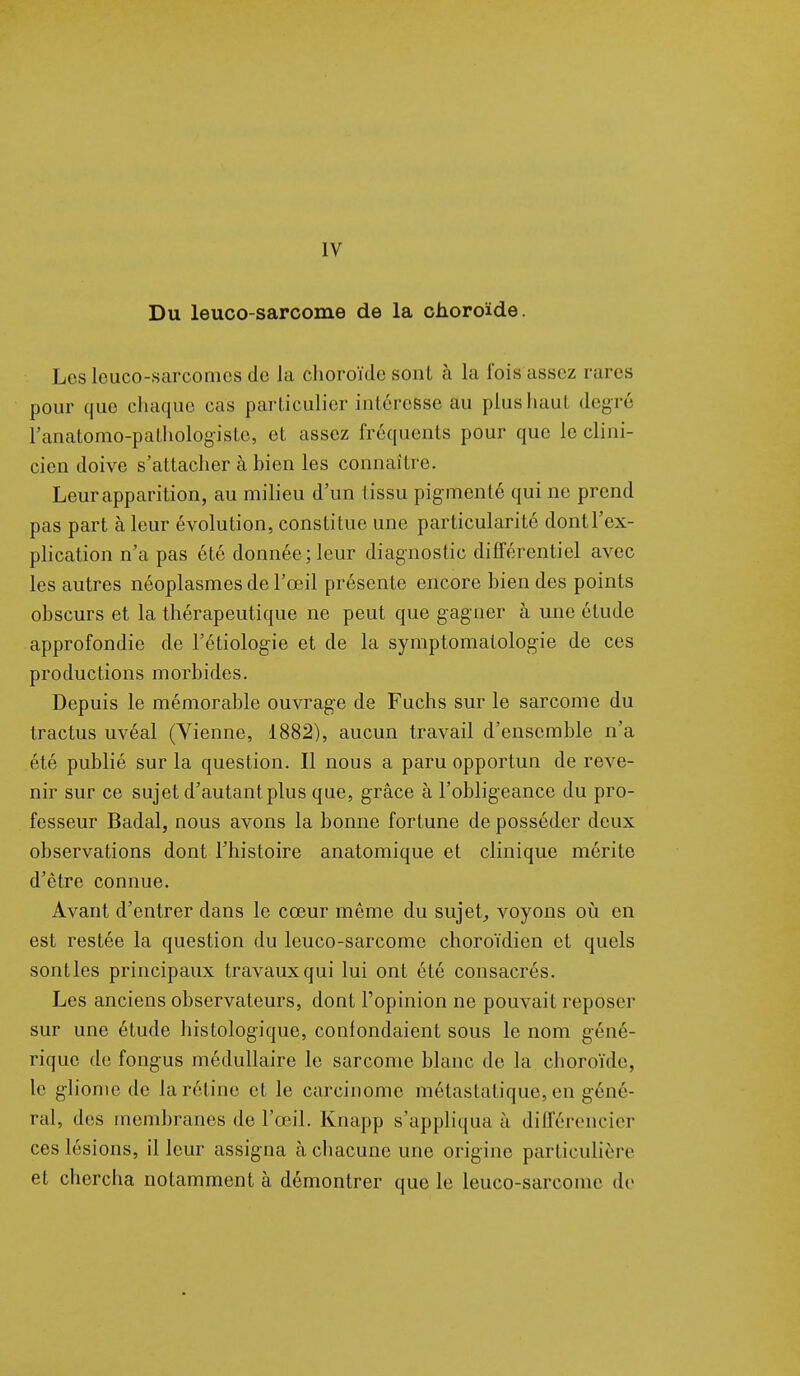 IV Du leuco-sarcome de la choroïde. Lesleuco-sarcomes de la choroïde sont à la lois assez rai es pour que chaque cas particulier intéresse au plus haut degré ranatomo-pathologisto, et assez fréquents pour que le clini- cien doive s'attacher à bien les connaître. Leur apparition, au milieu d'un tissu pig menté qui ne prend pas part à leur évolution, constitue une particularité dontl'ex- plication n'a pas été donnée ; leur diagnostic différentiel avec les autres néoplasmes de l'œil présente encore bien des points obscurs et la thérapeutique ne peut que gagner à une élude approfondie de l'étiologie et de la symptomatologie de ces productions morbides. Depuis le mémorable ouvrage de Fuchs sur le sarcome du tractus uvéal (Vienne, 1882), aucun travail d'ensemble n'a été publié sur la question. Il nous a paru opportun de reve- nir sur ce sujet d'autant plus que, grâce à l'obligeance du pro- fesseur Badal, nous avons la bonne fortune de posséder deux observations dont l'histoire anatomique et clinique mérite d'être connue. Avant d'entrer dans le cœur même du sujet, voyons où en est restée la question du leuco-sarcome choroïdien et quels sont les principaux travaux qui lui ont été consacrés. Les anciens observateurs, dont l'opinion ne pouvait reposer sur une étude histologique, confondaient sous le nom géné- rique de fongus médullaire le sarcome blanc de la choroïde, le gliome de la réline et le carcinome métaslatique, en géné- ral, des membranes de l'œil. Knapp s'appliqua à différencier ces lésions, il leur assigna à chacune une origine particulière et chercha notamment à démontrer que le leuco-sarcome de