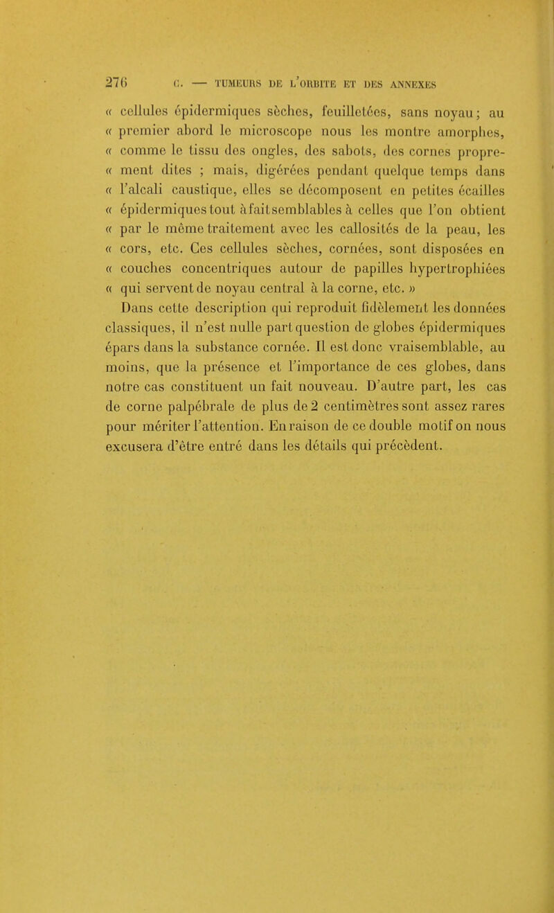 « cellules épidermiques sèches, feuilletées, sans noyau; au « premier abord le microscope nous les montre amorphes, « comme le tissu des ongles, des sabots, dos cornes propre- ce ment dites ; mais, digérées pcndanl quelque temps dans « l'alcali caustique, elles se décomposent en petites écailles « épidermiques tout à fait semblables à celles que l'on obtient « par le même traitement avec les callosités de la peau, les « cors, etc. Ces cellules sèches, cornées, sont disposées en « couches concentriques autour de papilles hypertrophiées « qui servent de noyau central à la corne, etc. » Dans cette description qui reproduit fidèlement les données classiques, il n'est nulle part question de globes épidermiques épars dans la substance cornée. Il est donc vraisemblable, au moins, que la présence et l'importance de ces globes, dans notre cas constituent un fait nouveau. D'autre part, les cas de corne palpébrale de plus de 2 centimètres sont assez rares pour mériter l'attention. En raison de ce double motif on nous excusera d'être entré dans les détails qui précèdent.