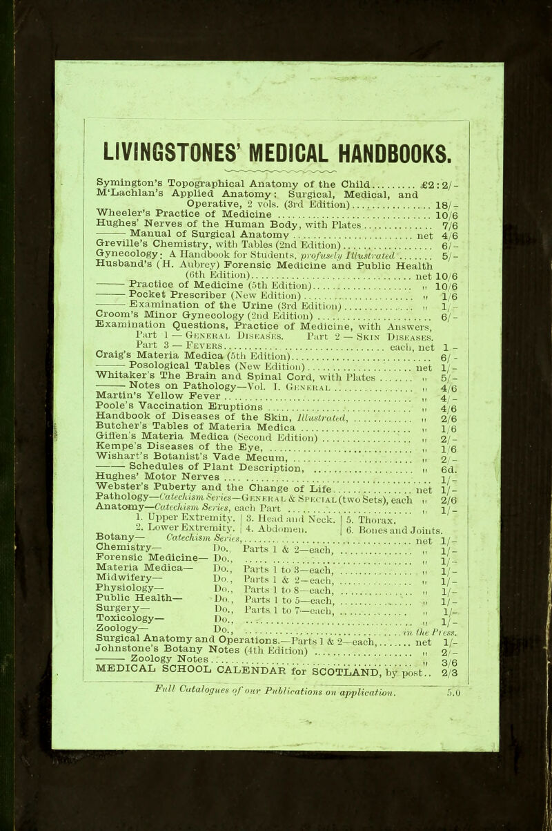 LIVINGSTONEOTEDIGAL HANDBOOKS. Symington's Topographical Anatomy of the Child £2:2/- M'Lachlan's Applied Anatomy: Surgical, Medical, and Operative, 2 vols. (3rd Edition) 18/- Wheeler's Practice of Medicine 10/6 Hughes' Nerves of the Human Body, with Plates 7/6 Manual of Surgical Anatomy net 4/6 Grevine's Chemistry, with Tables (2nd Edition) 6/- Gynecology: A Handbook for Students, profv.sdi/ Illustrated 5/- Husband's (H. Aubrey) Forensic Medicine and Public Health (6th Edition) net 10/6 Practice of Medicine (5th Edition) 10/6 Pocket Prescriber (New Edition) n 1/6 Examination of the Urine (3rd Edition) ,, 1/- Croom's Minor Gynecology (2nd Edition) 6/- Examination Questions, Practice of Medicine, with Answers Part 1 —General Diskasks. Part 2 — Skin Diseases. Part 3 —Fevers each, net 1- Craig's Materia Medica (5th Edition) 6/ - ■ Posological Tables (New Edition) net 1/- Whitaker's The Brain and Spinal Cord, with Plates „ 5/- Notes on Pathology—VoL I. Genekai ,, 4/6 Martin's Yellow Fever „ 4/_ Poole's Vaccination Eruptions i, 4/6 Handbook of Diseases of the Skin, lUustratui, ,, 2/6 Butcher's Tables of Materia Medica „ i/6 Giffen's Materia Medica (Second Edition) ' ,, 2/- Kempe's Diseases of the Eye, ,, i/i Wishart's Botanist's Vade Mecum, ..........]....'.„ 2/ Schedules of Plant Description, „ 6d Hughes' Motor Nerves 2/ Webster's Puberty and the Change of Life.' net 1/- Fathology—Catechism Serifs—Genera l Special (two Sets), each 2/6 Anatomy—Catechisvi Series, each Part 1. Upper Extremity. I 3. Head aii<l Neck. Vs. Thorax 2. Lower Extremity. | 4. Abdomen. | 6. Bones and Joints. Botany— Catechism Series, i^et 1/ Chemistry— Do., Parts 1 & 2—each Forensic Medicine— Do., Materia Medica— Do., Parts 1 to 3—each Midwifery— Do., Parts 1 & 2-each „ 1/ Physiology— Do., Parts 1 to 8-eachi .. . „ l/- 1/- 1/- 1/- 1/- „ 1/- „ 1/- the r Public Health— Do., Parts 1 to 5—each Surgery— Do., Parts 1 to 7-each' Toxicology— Do., .... Zoology— Do., Surgical Anatomy and Operations.—Parts !&'2-each,net' ' 1/- Johnstone's Botany Notes (4th Edition) ' „ 2 - Zoology Notes ^ 3 6 MEDICAL SCHOOL CALENDAR for SCOTLAND, by post.. 2/3 Full Catalogues of our PuhUcations on appTicaf wn. 5.0