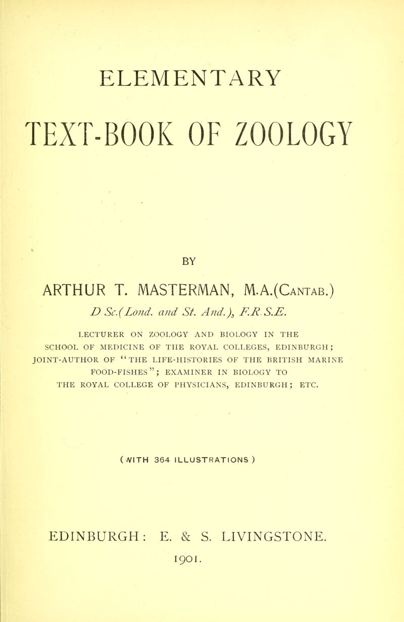 TEXT-BOOK OF ZOOLOGY ARTHUR T. MASTERMAN, M.A.(Cantab.) D Sc.(Lond. and St. And.), F.R S.E. lecturer on zoology and biology in the school of medicine of the royal colleges, edinburgh; joint-author of the life-histories of the british marine food-fishes; examiner in biology to the royal college of physicians, edinburgh; etc. EDINBURGH: E. & S. LIVINGSTONE. 1901. BY (yVITH 364 ILLUSTRATIONS)