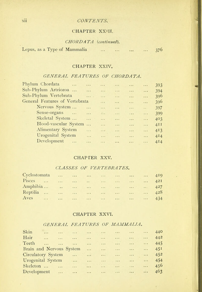 CHAPTER XXIII. CHORD ATA (continued). Lepus, as a Type of Mammalia ... ... ... ... 376 CHAPTER XXIV. GENERAL FEATURES OF CHORD AT A. Phylum Chordata Sub-Phylum Artriozoa ... ... ... ... Sub-Phylum Vertebrata General Features of Vertebrata Nervous System ... Sense-organs Skeletal System ... ... Blood-vascular System ... Alimentary System Urogenital System Development CHAPTER XXV. CLASSES OF VERTEBRATES, Cyclostomata Pisces Amphibia ... Reptilia ... Aves CHAPTER XXVI. GENERAL FEATURES OF MAMMALIA. Skin 440 Hair 442 Teeth 445 Brain and Nervous System ... ... ... ... ... 451 Circulatory System ... ... ... ... ... ... 45^ Urogenital System ... ... ... ... ... ... 454 Skeleton 45^ Development ... ... ... ... ... ... 4^3 394 396 396 397 399 403 411 413 414 ... 419 421 427 428 434