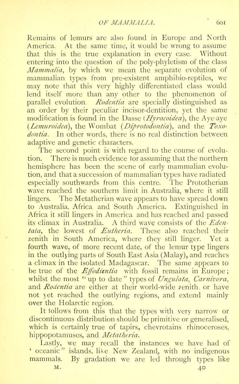 Remains of lemurs are also found in Europe and North America. At the same time, it would be wrong to assume that this is the true explanation in every case. Without entering into the question of the poly-phyletism of the class Mafnmalia, by which we mean the separate evolution of mammalian types from pre-existent amphibio-reptiles, we may note that this very highly differentiated class would lend itself more than any other to the phenomenon of parallel evolution. Rodentia are specially distinguished as an order by their peculiar incisor-dentition, yet the same modification is found in the Dasse [Hyracoidea), the Aye-aye {Lemu?'oidea), the Wombat {Diprofodonfia), and the Toxo- dontia. In other words, there is no real distinction between adaptive and genetic characters. The second point is with regard to the course of evolu- tion. There is much evidence lor assuming that the northern hemisphere has been the scene of early mammalian evolu- tion, and that a succession of mammalian types have radiated especially southwards from this centre. The Prototherian wave reached the southern limit in Australia, where it still lingers. The Metatherian wave appears to have spread down to Australia, Africa and South America. Extinguished in Africa it still Hngers in America and has reached and passed its climax in Australia. A third wave consists of the Edeii- tata, the lowest of Eufkeria. These also reached their zenith in South America, where they still linger. Yet a fourth wave, of more recent date, of the lemur type lingers in the outlying parts of South East Asia (Malay), and reaches a climax in the isolated Madagascar. The same appears to be true of the Ejfodimtia with fossil remains in Europe; whilst the most up to date types of U?igu/ata^ Carnivora, and Rode7itia are either at their world-wide zenith, or have not yet reached the outlying regions, and extend mainly over the Holarctic region. It follows from this that the types with very narrow or discontinuous distribution should be primitive or generalised, which is certainly true of tapirs, chevrotains rhinoceroses, hippopotamuses, and Metatheria. Lastly, we may recall the instances we have had of ' oceanic islands, like New Zealand,, with no indigenous mammals. By gradation we are led through types like M. 40