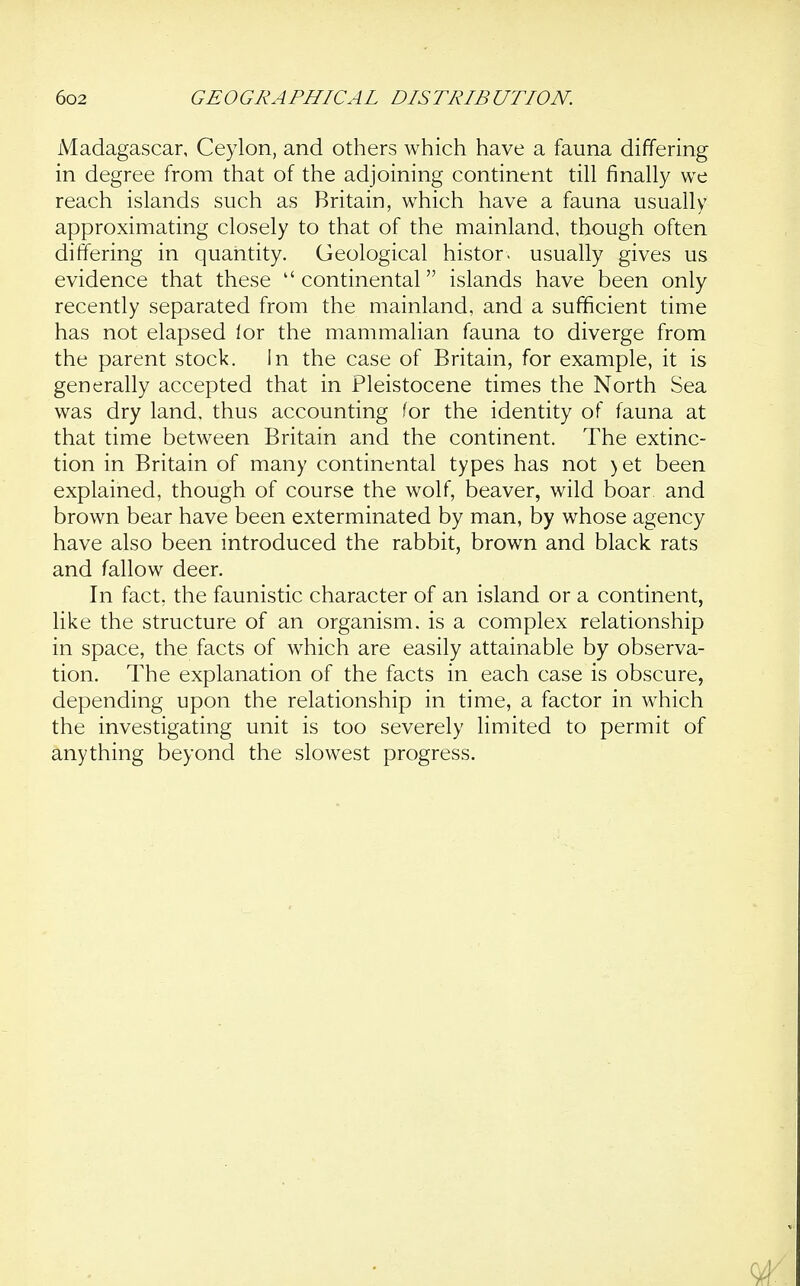 Madagascar, Ceylon, and others which have a fauna differing in degree from that of the adjoining continent till finally we reach islands such as Britain, which have a fauna usually approximating closely to that of the mainland, though often differing in quantity. Geological histor. usually gives us evidence that these continental islands have been only recently separated from the mainland, and a sufficient time has not elapsed lor the mammalian fauna to diverge from the parent stock. In the case of Britain, for example, it is generally accepted that in Pleistocene times the North Sea was dry land, thus accounting for the identity of fauna at that time between Britain and the continent. The extinc- tion in Britain of many continental types has not )et been explained, though of course the wolf, beaver, wild boar and brown bear have been exterminated by man, by whose agency have also been introduced the rabbit, brown and black rats and fallow deer. In fact, the faunistic character of an island or a continent, like the structure of an organism, is a complex relationship in space, the facts of which are easily attainable by observa- tion. The explanation of the facts in each case is obscure, depending upon the relationship in time, a factor in which the investigating unit is too severely limited to permit of anything beyond the slowest progress.