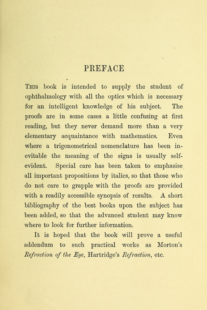 PEEFACE This book is intended to supply the student of ophthalmology with all the optics which is necessary for an intelligent knowledge of his subject. The proofs are in some cases a little confusing at first reading, but they never demand more than a very elementary acquaintance with mathematics. Even where a trigonometrical nomenclature has been in- evitable the meaning of the signs is usually self- evident. Special care has been taken to emphasise all important propositions by italics, so that those who do not care to grapple with the proofs are provided with a readily accessible synopsis of results. A short bibliography of the best books upon the subject has been added, so that the advanced student may know where to look for further information. It is hoped that the book will prove a useful addendum to such practical works as Morton's Refraction of the Eye, Hartridge's Refraction, etc.