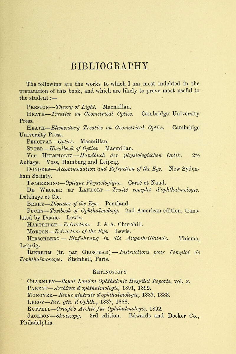 BIBLIOGRAPHY The following are the works to which I am most indebted in the preparation of this book, and which are likely to prove most useful to the student:— Preston—Theory of Light. Macmillan. Heath—Treatise on Geometrical Optics. Cambridge University Press. Heath—Elementary Treatise on Geometrical Optics. Cambridge University Press. Percival—Optics. Macmillan. Suter—Handbook of Optics. Macmillan. Yon Helmholtz—Handbuch der physiologischen Optik. 2te Auflage. Voss, Hamburg and Leipzig. Donders—Accommodation and Refraction of the Eye. New Syden- ham Society. Tscherning—Optique Physiologique. Carre et Naud. De Wecker et Landolt — Traite complet aophthalmologic Delahaye et Cie. Berry—Diseases of the Eye. Pentland. Ftjchs—Textbook of Ophthalmology. 2nd American edition, trans- lated by Duane. Lewis. Hartridge—Refraction. J. & A. Churchill. Morton—Refraction of the Eye. Lewis. Hirschberg — Einfilhrung in die Augenheilkunde. Thieme, Leipzig. Bjerrum (tr. par Grosjean) — Instructions pour Vemploi de Vophthalmoscope. Steinheil, Paris. Retinoscopy Charnley—Royal London Ophthalmic Hospital Reports, vol. x. Parent—Archives d'ophthalmologic, 1891, 1892. Monoyer— Revue genArale $ ophthalmologic, 1887, 1888. Leroy—Rev. gen. d'Ophth., 1887, 1888. Ruppell—Graefe's Archiv fur Ophthalmologic, 1892. Jackson—Skiascopy. 3rd edition. Edwards and Docker Co., Philadelphia.