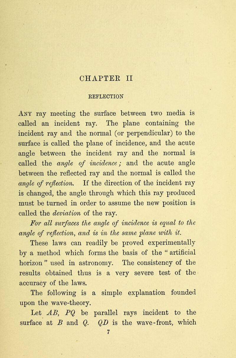 REFLECTION Any ray meeting the surface between two media is called an incident ray. The plane containing the incident ray and the normal (or perpendicular) to the surface is called the plane of incidence, and the acute angle between the incident ray and the normal is called the angle of incidence; and the acute angle between the reflected ray and the normal is called the angle of reflection. If the direction of the incident ray is changed, the angle through which this ray produced must be turned in order to assume the new position is called the deviation of the ray. For all surfaces the angle of incidence is equal to the angle of reflection, and is in the same plane with it. These laws can readily be proved experimentally by a method which forms the basis of the  artificial horizon  used in astronomy. The consistency of the results obtained thus is a very severe test of the accuracy of the laws. The following is a simple explanation founded upon the wave-theory. Let AB, PQ be parallel rays incident to the surface at B and Q. QD is the wave-front, which
