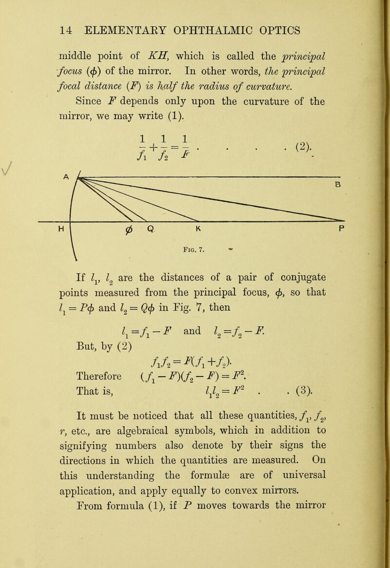 middle point of KH, which is called the principal focus (</>) of the mirror. In other words, the principal focal distance (F) is half the radius of curvature. Since F depends only upon the curvature of the mirror, we may write (1). 11 1 . (2)._ A —— B H 0 Q \ K Fig. 7. p If lv l2 are the distances of a pair of conjugate points measured from the principal focus, cj>, so that lY = P(f> and l2 = Q<$> in Fig. 7, then \=U-F and l2=f2-F. But, by (2) /i/2 = ^(/1+/2). Therefore {fi-F)(f2-F) = F\ That is, hh = F2 • • (3)- It must be noticed that all these quantities, fv f2, r, etc., are algebraical symbols, which in addition to signifying numbers also denote by their signs the directions in which the quantities are measured. On this understanding the formulae are of universal application, and apply equally to convex mirrors. Prom formula (1), if P moves towards the mirror