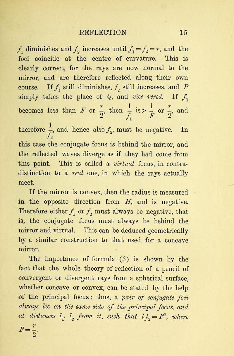 fx diminishes and f2 increases until f1=f2 — r> and the foci coincide at the centre of curvature. This is clearly correct, for the rays are now normal to the mirror, and are therefore reflected along their own course. If fx still diminishes, / still increases, and P simply takes the place of Q, and vice versd. If fY T 1 . • 1 V becomes less than F or —, then — is> - or and 2 /, F 2 therefore —, and heiice also f2, must be negative. In fi this case the conjugate focus is behind the mirror, and the reflected waves diverge as if they had come from this point. This is called a virtual focus, in contra- distinction to a real one, in which the rays actually meet. If the mirror is convex, then the radius is measured in the opposite direction from H, and is negative. Therefore either fx or f2 must always be negative, that is, the conjugate focus must always be behind the mirror and virtual. This can be deduced geometrically by a similar construction to that used for a concave mirror. The importance of formula (3) is shown by the fact that the whole theory of reflection of a pencil of convergent or divergent rays from a spherical surface, whether concave or convex, can be stated by the help of the principal focus: thus, a pair of conjugate foci always lie on the same side of the principal focus, and at distances lv l2 from it, such that lxl2 = F2, where