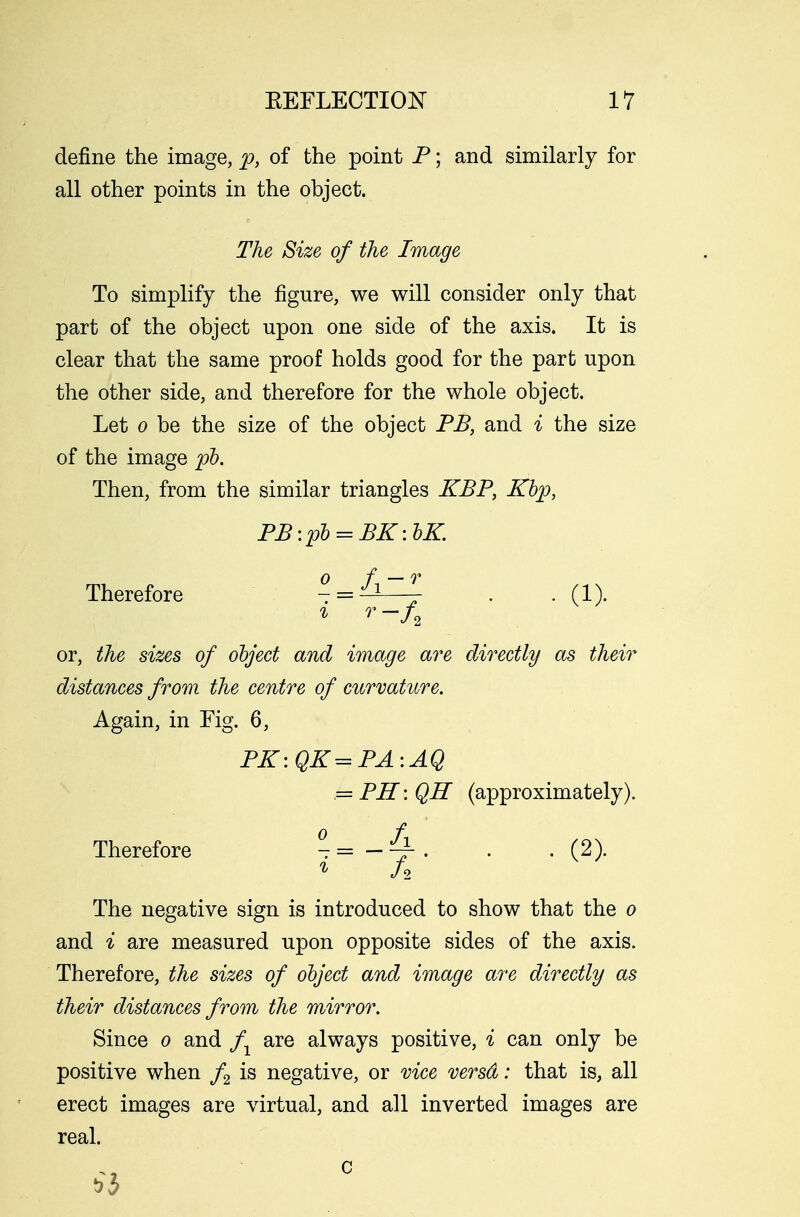 define the image, p, of the point P; and similarly for all other points in the object. The Size of the Image To simplify the figure, we will consider only that part of the object upon one side of the axis. It is clear that the same proof holds good for the part upon the other side, and therefore for the whole object. Let o be the size of the object PB, and i the size of the image pb. Then, from the similar triangles KBP, Kbp, PB:pb = BK:bK Therefore -^^^ . . (1). or, the sizes of object and image are directly as their distances from the centre of curvature. Again, in Fig. 6, PK:QK=PA:AQ = PR:Qff (approximately). Therefore °-= . . . (2). The negative sign is introduced to show that the o and i are measured upon opposite sides of the axis. Therefore, the sizes of object and image are directly as their distances from the mirror. Since o and fx are always positive, i can only be positive when f2 is negative, or vice versd: that is, all erect images are virtual, and all inverted images are real.