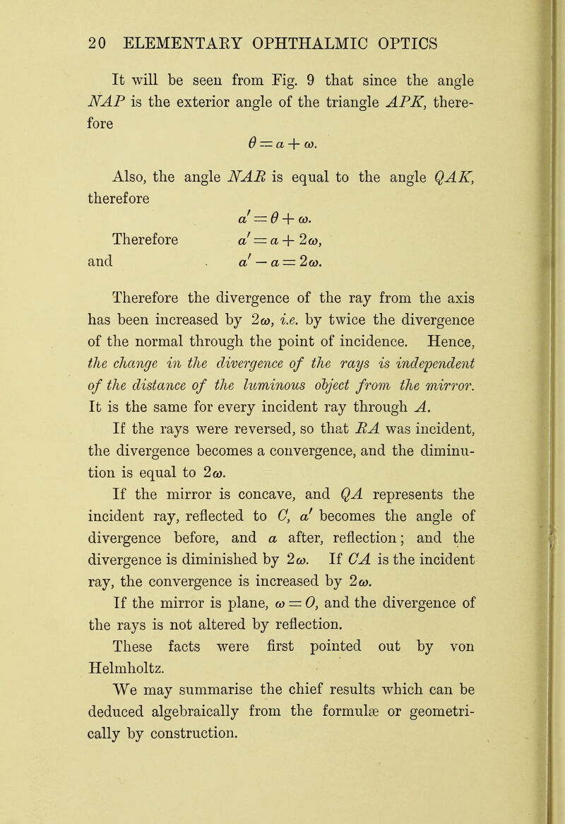 It will be seen from Fig. 9 that since the angle NAP is the exterior angle of the triangle APK, there- fore 0 — a + to. Also, the angle NAB is equal to the angle QAK, therefore a! — 6 + co- Therefore a! = a-\-2to, and . a — a — 2to. Therefore the divergence of the ray from the axis has been increased by 2co, i.e. by twice the divergence of the normal through the point of incidence. Hence, the change in the divergence of the rays is independent of the distance of the luminous object from the mirror. It is the same for every incident ray through A. If the rays were reversed, so that BA was incident, the divergence becomes a convergence, and the diminu- tion is equal to 2 to. If the mirror is concave, and QA represents the incident ray, reflected to C, a! becomes the angle of divergence before, and a after, reflection; and the divergence is diminished by 2co. If OA is the incident ray, the convergence is increased by 2 to. If the mirror is plane, to = 0, and the divergence of the rays is not altered by reflection. These facts were first pointed out by von Helmholtz. We may summarise the chief results which can be deduced algebraically from the formulas or geometri- cally by construction.