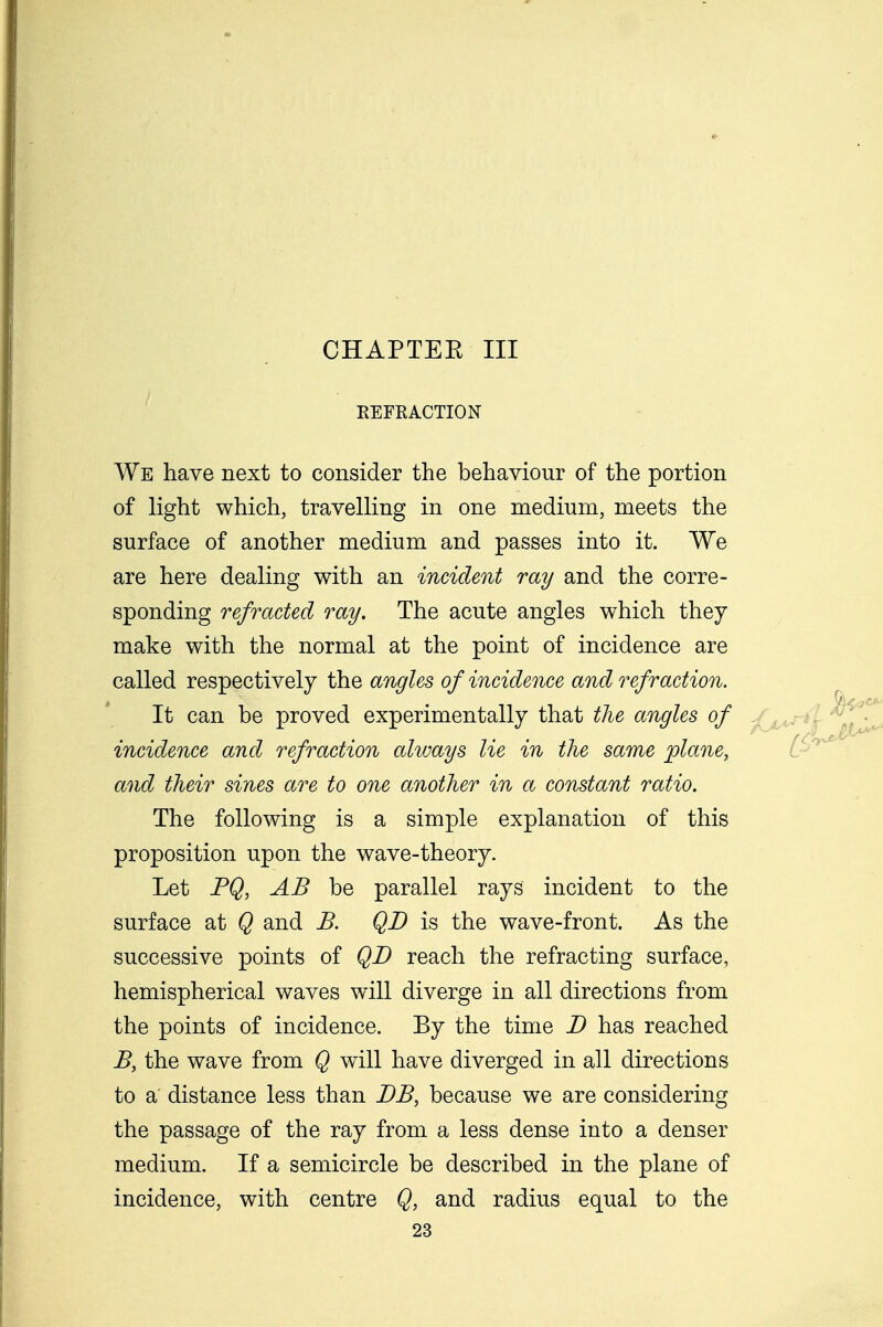 CHAPTEE III REFRACTION We have next to consider the behaviour of the portion of light which, travelling in one medium, meets the surface of another medium and passes into it. We are here dealing with an incident ray and the corre- sponding refracted ray. The acute angles which they make with the normal at the point of incidence are called respectively the angles of incidence and refraction. It can be proved experimentally that the angles of incidence and refraction always lie in the same plane, and their sines are to one another in a constant ratio. The following is a simple explanation of this proposition upon the wave-theory. Let PQ, AB be parallel rays incident to the surface at Q and B. QD is the wave-front. As the successive points of QD reach the refracting surface, hemispherical waves will diverge in all directions from the points of incidence. By the time D has reached B, the wave from Q will have diverged in all directions to a distance less than DB, because we are considering the passage of the ray from a less dense into a denser medium. If a semicircle be described in the plane of incidence, with centre Q, and radius equal to the