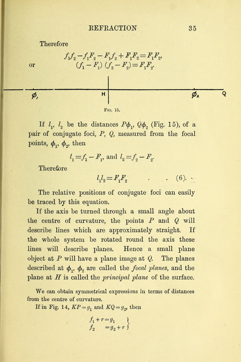 Therefore or fjt -/A - FiA+FA=F&< (f1-F1)(/2-F2) = F1Fr H Q Fig. 15. If lv l2 be the distances P<f>v Q<j>2 (Fig. 15), of a pair of conjugate foci, P, Q, measured from the focal The relative positions of conjugate foci can easily be traced by this equation. If the axis be turned through a small angle about the centre of curvature, the points P and Q will describe lines which are approximately straight. If the whole system be rotated round the axis these lines will describe planes. Hence a small plane object at P will have a plane image at Q. The planes described at 0 , <£2 are called the focal planes, and the plane at H is called the principal plane of the surface. We can obtain symmetrical expressions in terms of distances from the centre of curvature. If in Fig. 14, KP = g1 and KQ = g2, then points, 0 , </>2, then Therefore (6> * fi+r ■-■!)> I /a =?i+f/