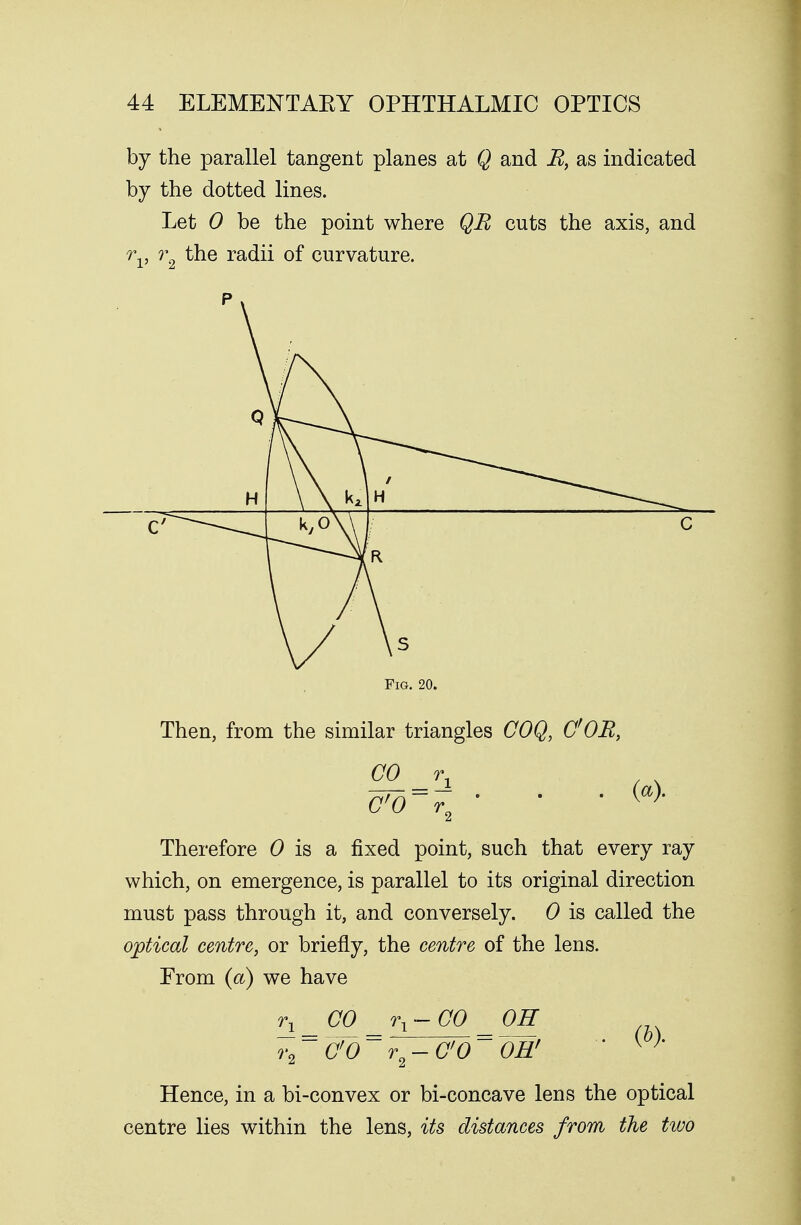 by the parallel tangent planes at Q and B, as indicated by the dotted lines. Let 0 be the point where QB cuts the axis, and rv r2 the radii of curvature. H \ \ \ 1 ^*^',--«^ \ \ MH ^^^--^ kyo\\ j c Fig. 20. Then, from the similar triangles COQ, C;OB, CO rx (a). Therefore 0 is a fixed point, such that every ray which, on emergence, is parallel to its original direction must pass through it, and conversely. 0 is called the optical centre, or briefly, the centre of the lens. From (a) we have r\ _ CO _ rx-CO _ OH V2 ~~ Wd ~ r2 — CO ~~ OH'  {)' Hence, in a bi-convex or bi-concave lens the optical centre lies within the lens, its distances from the two