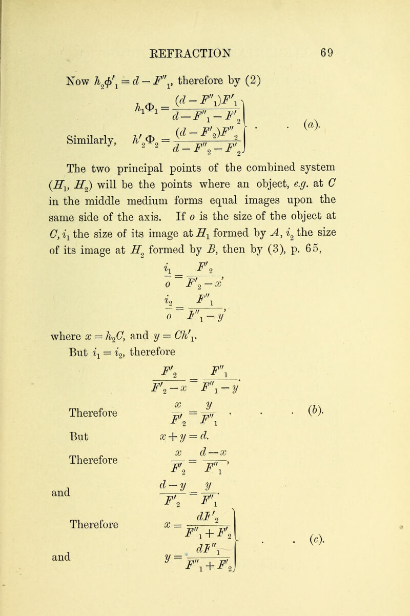 Now h2<f>\ = d- Fv therefore by (2) Similarly, h' ® = (d-F\)F\ (a). d-F2-F\) The two principal points of the combined system {Hx, H2) will be the points where an object, e.g. at C in the middle medium forms equal images upon the same side of the axis. If o is the size of the object at C, ix the size of its image at H1 formed by A, i2 the size of its image at H2 formed by B, then by (3), p. 65, F'< F'2-x F\ where x = h2C, and y = Ch\. But ^ = i2, therefore F' F\ F Therefore But Therefore x F\ - x y F'~F\ x + y = d. Q(j ($/ ' Ob (6). and d Therefore and F' X = y = i. *V ' _y_ dl\ F\ + F'2 df\ F\ + F'2 (c).