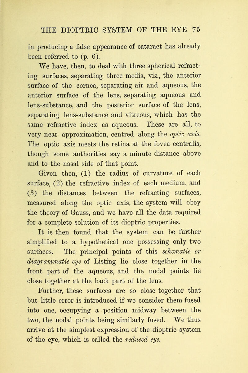 in producing a false appearance of cataract has already been referred to (p. 6). We have, then, to deal with three spherical refract- ing surfaces, separating three media, viz., the anterior surface of the cornea, separating air and aqueous, the anterior surface of the lens, separating aqueous and lens-substance, and the posterior surface of the lens, separating lens-substance and vitreous, which has the same refractive index as aqueous. These are all, to very near approximation, centred along the optic axis. The optic axis meets the retina at the fovea centralis, though some authorities say a minute distance above and to the nasal side of that point. Given then, (1) the radius of curvature of each surface, (2) the refractive index of each medium, and (3) the distances between the refracting surfaces, measured along the optic axis, the system will obey the theory of Gauss, and we have all the data required for a complete solution of its dioptric properties. It is then found that the system can be further simplified to a hypothetical one possessing only two surfaces. The principal points of this schematic or diagrammatic eye of Listing lie close together in the front part of the aqueous, and the nodal points lie close together at the back part of the lens. Further, these surfaces are so close together that but little error is introduced if we consider them fused into one, occupying a position midway between the two, the nodal points being similarly fused. We thus arrive at the simplest expression of the dioptric system of the eye, which is called the reduced eye.