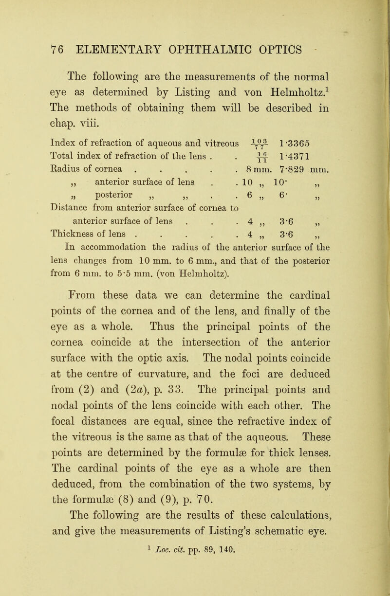 The following are the measurements of the normal eye as determined by Listing and von Helmholtz.1 The methods of obtaining them will be described in chap. viii. Index of refraction of aqueous and vitreous -^y3- 1*3365 Total index of refraction of the lens . . 1*4371 Kadius of cornea ..... 8 mm. 7*829 mm. „ anterior surface of lens . . 10 „ 10* „ „ posterior „ „ . . 6 „ 6* Distance from anterior surface of cornea to anterior surface of lens . . . 4 „ 3*6 „ Thickness of lens . . . . . 4 „ 3*6 „ In accommodation the radius of the anterior surface of the lens changes from 10 mm. to 6 mm., and that of the posterior from 6 mm. to 5*5 mm. (von Helmholtz). Prom these data we can determine the cardinal points of the cornea and of the lens, and finally of the eye as a whole. Thus the principal points of the cornea coincide at the intersection of the anterior surface with the optic axis. The nodal points coincide at the centre of curvature, and the foci are deduced from (2) and (2a), p. 33. The principal points and nodal points of the lens coincide with each other. The focal distances are equal, since the refractive index of the vitreous is the same as that of the aqueous. These points are determined by the formulas for thick lenses. The cardinal points of the eye as a whole are then deduced, from the combination of the two systems, by the formulas (8) and (9), p. 70. The following are the results of these calculations, and give the measurements of Listing's schematic eye. 1 Loc. tit. pp. 89, 140.