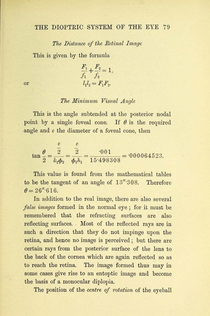The Distance of the Retinal Image This is given by the formula or The Minimum Visual Angle This is the angle subtended at the posterior nodal point by a single foveal cone. If 6 is the required angle and c the diameter of a foveal cone, then This value is found from the mathematical tables to be the tangent of an angle of 13*308. Therefore 6 = 26-616. In addition to the real image, there are also several false images formed in the normal eye ; for it must be remembered that the refracting surfaces are also reflecting surfaces. - Most of the reflected rays are in such a direction that they do not impinge upon the retina, and hence no image is perceived; but there are certain rays from the posterior surface of the lens to the back of the cornea which are again reflected so as to reach the retina. The image formed thus may in some cases give rise to an entoptic image and become the basis of a monocular diplopia. The position of the centre of rotation of the eyeball c c 6 2 2 -001 = •000064523. 2 k2<p2 15-498308
