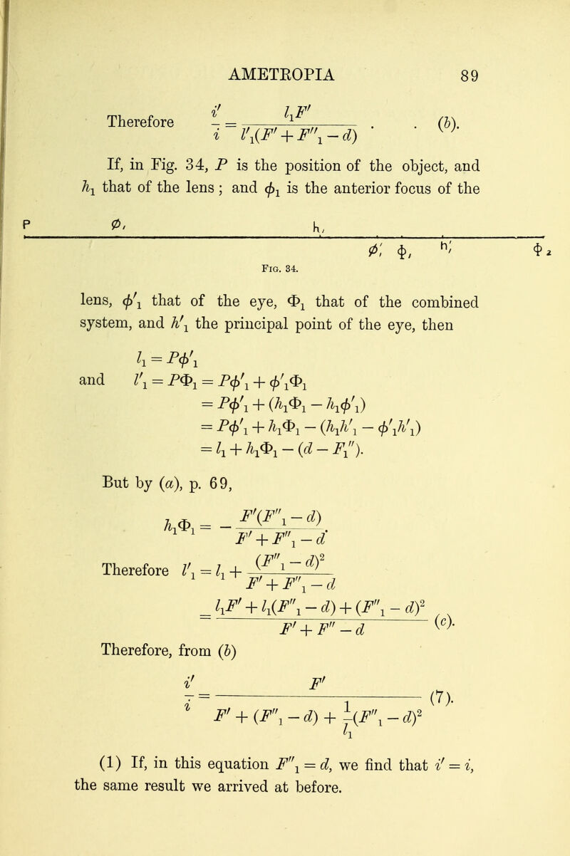 Therefore - = - -M_ . . (M i l\(Ff + F\-d) W If, in Fig. 34, P is the position of the object, and \ that of the lens; and fa is the anterior focus of the 0< K/ 0; $, h' Fig. 34. lens, that of the eye, <£x that of the combined system, and h\ the principal point of the eye, then k = P<j>\ and /'j = = P<f>\ + </,/1^)1 = P^1 + (^1-A1^1) = P<f>'1 + h1<j>1-(h1h'1-<j>\h'1) = l1 + h1<P1-(d-F1). But by (a), p. 69, F\F\-d) F' + F\-d Therefore = + JlFf + ll(F\-d) + (Fl-df Fr + F-d {c)' Therefore, from (b) if F' % F' + {F\-d) + \{F\-df (7). (1) If, in this equation F'\ = d, we find that i' = i, the same result we arrived at before.