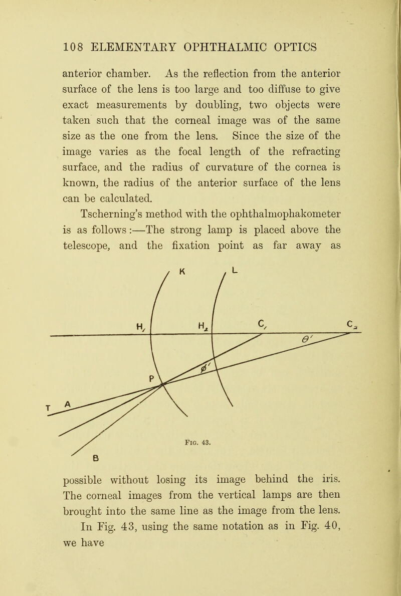 anterior chamber. As the reflection from the anterior surface of the lens is too large and too diffuse to give exact measurements by doubling, two objects were taken such that the corneal image was of the same size as the one from the lens. Since the size of the image varies as the focal length of the refracting surface, and the radius of curvature of the cornea is known, the radius of the anterior surface of the lens can be calculated. Tscherning's method with the ophthalmophakometer is as follows :—The strong lamp is placed above the telescope, and the fixation point as far away as ( I Fig. 43. possible without losing its image behind the iris. The corneal images from the vertical lamps are then brought into the same line as the image from the lens. In Fig. 43, using the same notation as in Fig. 40, we have