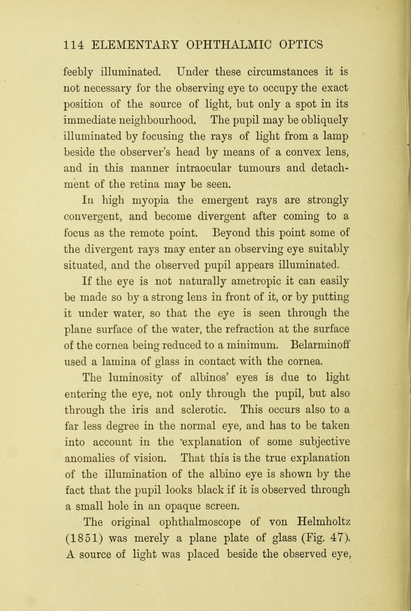feebly illuminated. Under these circumstances it is not necessary for the observing eye to occupy the exact position of the source of light, but only a spot in its immediate neighbourhood. The pupil may be obliquely illuminated by focusing the rays of light from a lamp beside the observer's head by means of a convex lens, and in this manner intraocular tumours and detach- ment of the retina may be seen. In high myopia the emergent rays are strongly convergent, and become divergent after coming to a focus as the remote point. Beyond this point some of the divergent rays may enter an observing eye suitably situated, and the observed pupil appears illuminated. If the eye is not naturally ametropic it can easily be made so by a strong lens in front of it, or by putting it under water, so that the eye is seen through the plane surface of the water, the refraction at the surface of the cornea being reduced to a minimum. Belarminoff used a lamina of glass in contact with the cornea. The luminosity of albinos' eyes is due to light entering the eye, not only through the pupil, but also through the iris and sclerotic. This occurs also to a far less degree in the normal eye, and has to be taken into account in the 'explanation of some subjective anomalies of vision. That this is the true explanation of the illumination of the albino eye is shown by the fact that the pupil looks black if it is observed through a small hole in an opaque screen. The original ophthalmoscope of von Helmholtz (1851) was merely a plane plate of glass (Fig. 47). A source of light was placed beside the observed eye,