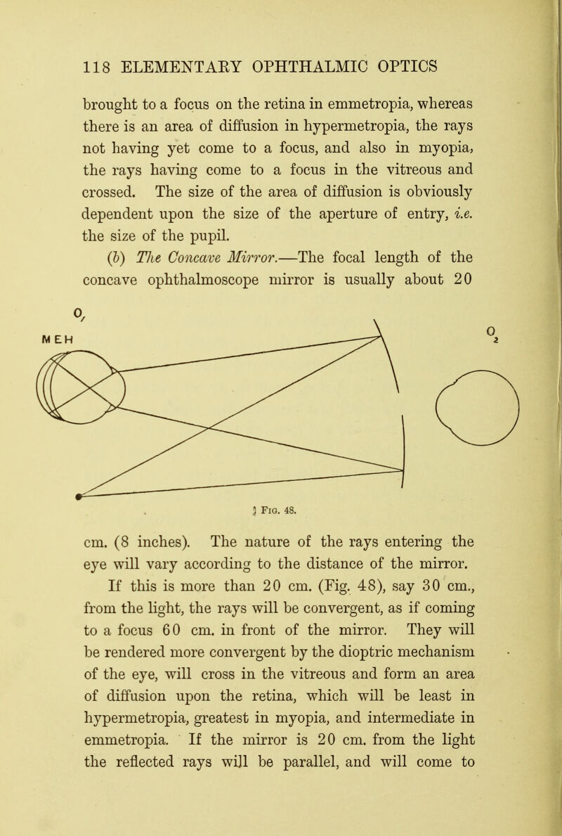 brought to a focus on the retina in emmetropia, whereas there is an area of diffusion in hypermetropia, the rays not having yet come to a focus, and also in myopia, the rays having come to a focus in the vitreous and crossed. The size of the area of diffusion is obviously dependent upon the size of the aperture of entry, i.e. the size of the pupil. (b) TJie Concave Mirror.—The focal length of the concave ophthalmoscope mirror is usually about 20 cm. (8 inches). The nature of the rays entering the eye will vary according to the distance of the mirror. If this is more than 20 cm. (Fig. 48), say 30 cm., from the light, the rays will be convergent, as if coming to a focus 60 cm. in front of the mirror. They will be rendered more convergent by the dioptric mechanism of the eye, will cross in the vitreous and form an area of diffusion upon the retina, which will be least in hypermetropia, greatest in myopia, and intermediate in emmetropia. If the mirror is 20 cm. from the light the reflected rays will be parallel, and will come to J Fig. 48.